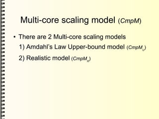 Multi-core scaling model (CmpM)
● There are 2 Multi-core scaling models
1) Amdahl’s Law Upper-bound model (CmpMU
)
2) Realistic model (CmpMR
)
 