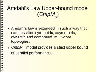 Amdahl’s Law Upper-bound model
(CmpMU
)
● Amdahl's law is extended in such a way that
can describe symmetric, asymmetric,
dynamic and composed multi-core
topologies.
● CmpMU
model provides a strict upper bound
of parallel performance.
 