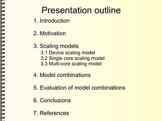Presentation outline
1. Introduction
2. Motivation
3. Scaling models
3.1 Device scaling model
3.2 Single core scaling model
3.3 Multi-core scaling model
4. Model combinations
5. Evaluation of model combinations
6. Conclusions
7. References
 