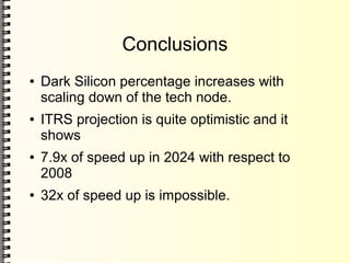 Conclusions
● Dark Silicon percentage increases with
scaling down of the tech node.
● ITRS projection is quite optimistic and it
shows
● 7.9x of speed up in 2024 with respect to
2008
● 32x of speed up is impossible.
 