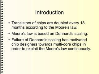 Introduction
● Transistors of chips are doubled every 18
months according to the Moore's law.
● Moore's law is based on Dennard's scaling.
● Failure of Dennard's scaling has motivated
chip designers towards multi-core chips in
order to exploit the Moore's law continuously.
 