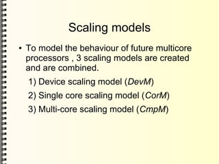 Scaling models
● To model the behaviour of future multicore
processors , 3 scaling models are created
and are combined.
1) Device scaling model (DevM)
2) Single core scaling model (CorM)
3) Multi-core scaling model (CmpM)
 