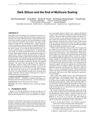Appears in the Proceedings of the 38th
International Symposium on Computer Architecture (ISCA ’11)
Dark Silicon and the End of Multicore Scaling
Hadi Esmaeilzadeh†
Emily Blem‡
Renée St. Amant§
Karthikeyan Sankaralingam‡
Doug Burger
†
University of Washington ‡
University of Wisconsin-Madison
§
The University of Texas at Austin Microsoft Research
hadianeh@cs.washington.edu blem@cs.wisc.edu stamant@cs.utexas.edu karu@cs.wisc.edu dburger@microsoft.com
ABSTRACT
Since 2005, processor designers have increased core counts to ex-
ploit Moore’s Law scaling, rather than focusing on single-core per-
formance. The failure of Dennard scaling, to which the shift to mul-
ticore parts is partially a response, may soon limit multicore scaling
just as single-core scaling has been curtailed. This paper models
multicore scaling limits by combining device scaling, single-core
scaling, and multicore scaling to measure the speedup potential for
a set of parallel workloads for the next ﬁve technology generations.
For device scaling, we use both the ITRS projections and a set
of more conservative device scaling parameters. To model single-
core scaling, we combine measurements from over 150 processors
to derive Pareto-optimal frontiers for area/performance and pow-
er/performance. Finally, to model multicore scaling, we build a de-
tailed performance model of upper-bound performance and lower-
bound core power. The multicore designs we study include single-
threaded CPU-like and massively threaded GPU-like multicore chip
organizations with symmetric, asymmetric, dynamic, and composed
topologies. The study shows that regardless of chip organization
and topology, multicore scaling is power limited to a degree not
widely appreciated by the computing community. Even at 22 nm
(just one year from now), 21% of a ﬁxed-size chip must be powered
oﬀ, and at 8 nm, this number grows to more than 50%. Through
2024, only 7.9× average speedup is possible across commonly used
parallel workloads, leaving a nearly 24-fold gap from a target of
doubled performance per generation.
Categories and Subject Descriptors: C.0 [Computer Systems Or-
ganization] General — Modeling of computer architecture; C.0
[Computer Systems Organization] General — System architectures
General Terms: Design, Measurement, Performance
Keywords: Dark Silicon, Modeling, Power, Technology Scaling,
Multicore
1. INTRODUCTION
Moore’s Law [24] (the doubling of transistors on chip every 18
months) has been a fundamental driver of computing. For the past
three decades, through device, circuit, microarchitecture, architec-
Permission to make digital or hard copies of all or part of this work for
personal or classroom use is granted without fee provided that copies are
not made or distributed for proﬁt or commercial advantage and that copies
bear this notice and the full citation on the ﬁrst page. To copy otherwise, to
republish, to post on servers or to redistribute to lists, requires prior speciﬁc
permission and/or a fee.
ISCA’11, June 4–8, 2011, San Jose, California, USA.
Copyright 2011 ACM 978-1-4503-0472-6/11/06 ...$10.00.
ture, and compiler advances, Moore’s Law, coupled with Dennard
scaling [11], has resulted in commensurate exponential performance
increases. The recent shift to multicore designs has aimed to in-
crease the number of cores along with transistor count increases,
and continue the proportional scaling of performance. As a re-
sult, architecture researchers have started focusing on 100-core and
1000-core chips and related research topics and called for changes
to the undergraduate curriculum to solve the parallel programming
challenge for multicore designs at these scales.
With the failure of Dennard scaling–and thus slowed supply volt-
age scaling–core count scaling may be in jeopardy, which would
leave the community with no clear scaling path to exploit contin-
ued transistor count increases. Since future designs will be power
limited, higher core counts must provide performance gains despite
the worsening energy and speed scaling of transistors, and given
the available parallelism in applications. By studying these charac-
teristics together, it is possible to predict for how many additional
technology generations multicore scaling will provide a clear ben-
eﬁt. Since the energy eﬃciency of devices is not scaling along with
integration capacity, and since few applications (even from emerg-
ing domains such as recognition, mining, and synthesis [5]) have
parallelism levels that can eﬃciently use a 100-core or 1000-core
chip, it is critical to understand how good multicore performance
will be in the long term. In 2024, will processors have 32 times the
performance of processors from 2008, exploiting ﬁve generations
of core doubling?
Such a study must consider devices, core microarchitectures,
chip organizations, and benchmark characteristics, applying area
and power limits at each technology node. This paper consid-
ers all those factors together, projecting upper-bound performance
achievable through multicore scaling, and measuring the eﬀects of
non-ideal device scaling, including the percentage of “dark silicon”
(transistor under-utilization) on future multicore chips. Additional
projections include best core organization, best chip-level topology,
and optimal number of cores.
We consider technology scaling projections, single-core design
scaling, multicore design choices, actual application behavior, and
microarchitectural features together. Previous studies have also
analyzed these features in various combinations, but not all to-
gether [8, 9, 10, 15, 16, 21, 23, 28, 29]. This study builds and
combines three models to project performance and fraction of “dark
silicon” on ﬁxed-size and ﬁxed-power chips as listed below:
• Device scaling model (DevM): area, frequency, and power
requirements at future technology nodes through 2024.
• Core scaling model (CorM): power/performance and area/
performance single core Pareto frontiers derived from a large
set of diverse microprocessor designs.
• Multicore scaling model (CmpM): area, power and perfor-
 