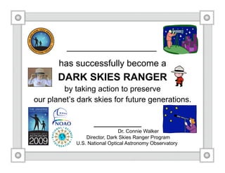 has successfully become a
       DARK SKIES RANGER
        by taking action to preserve
our planet’s dark skies for future generations.


                              Dr. Connie Walker
                Director, Dark Skies Ranger Program
            U.S. National Optical Astronomy Observatory
 