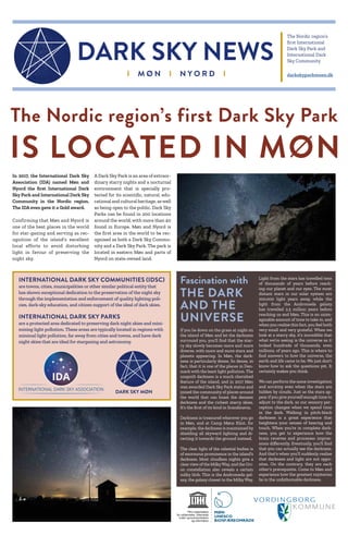 I M Ø N I N Y O R D I
The Nordic region’s
first International
Dark Sky Park and
International Dark
Sky Community
darkskyparkmoen.dk
DARK SKY NEWS
In 2017, the International Dark Sky
Association (IDA) named Møn and
Nyord the first International Dark
Sky Park and International Dark Sky
Community in the Nordic region.
The IDA even gave it a Gold award.
Confirming that Møn and Nyord is
one of the best places in the world
for star-gazing and serving as rec-
ognition of the island’s excellent
local efforts to avoid disturbing
light in favour of preserving the
night sky.
A Dark Sky Park is an area of extraor-
dinary starry nights and a nocturnal
environment that is specially pro-
tected for its scientific, natural, edu-
cational and cultural heritage, aswell
as being open to the public. Dark Sky
Parks can be found in 200 locations
around the world, with more than 40
found in Europe. Møn and Nyord is
the first area in the world to be rec-
ognised as both a Dark Sky Commu-
nity and a Dark Sky Park. The park is
located in eastern Møn and parts of
Nyord on state-owned land.
The Nordic region’s first Dark Sky Park
IS LOCATED IN MØN
Fascination with
THE DARK
AND THE
UNIVERSE
If you lie down on the grass at night on
the island of Møn and let the darkness
surround you, you'll find that the star-
ry sky slowly becomes more and more
diverse, with more and more stars and
planets appearing. In Møn, the dark-
ness is particularly dense. So dense, in
fact, that it is one of the places in Den-
mark with the least light pollution. The
unspoilt darkness is a much cherished
feature of the island, and in 2017 Møn
was awarded Dark Sky Park status and
joined the community of places around
the world that can boast the densest
darkness and the richest starry skies.
It’s the first of its kind in Scandinavia.
Darkness is treasured wherever you go
in Møn, and at Camp Møns Klint, for
example, the darkness is maintained by
shielding all skyward lighting and di-
recting it towards the ground instead.
The clear light of the celestial bodies is
of enormous prominence in the island’s
darkness. Most cloudless nights give a
clearview of the MilkyWay, and the Ori-
on constellation also reveals a certain
milky blob. This is the Andromeda gal-
axy, the galaxy closest to the MilkyWay.
Light from the stars has travelled tens
of thousands of years before reach-
ing our planet and our eyes. The most
distant stars in our solar system are
100,000 light years away, while the
light from the Andromeda galaxy
has travelled 2.5 million years before
reaching us and Møn. This is an unim-
aginable amount of time to take in, and
when you realise this fact, you feel both
very small and very grateful. When we
look at a starry sky, it’s incredible that
what we’re seeing is the universe as it
looked hundreds of thousands, even
millions, of years ago. This is where to
find answers to how the universe, the
earth and life came to be. We just don't
know how to ask the questions yet. It
certainly makes you think.
We can perform the same investigation
and scrutiny even when the stars are
hidden by clouds. Just as the stars ap-
pear if you give yourself enough time to
adjust to the dark, so our sensory per-
ception changes when we spend time
in the dark. Walking in pitch-black
darkness is a great experience that
heightens your senses of hearing and
touch. When you’re in complete dark-
ness, you get to experience how the
brain receives and processes impres-
sions differently. Eventually, you'll find
that you can actually see the darkness.
And that's when you'll suddenly realise
that darkness and light are not oppo-
sites. On the contrary, they are each
other's prerequisite. Come to Møn and
experience how the greatest mysteries
lie in the unfathomable darkness.
INTERNATIONAL DARK SKY COMMUNITIES (IDSC)
are towns, cities, municipalities or other similar political entity that
has shown exceptional dedication to the preservation of the night sky
through the implementation and enforcement of quality lighting poli-
cies, dark-sky education, and citizen support of the ideal of dark skies.
INTERNATIONAL DARK SKY PARKS
are a protected area dedicated to preserving dark night skies and mini-
mizing light pollution. These areas are typically located in regions with
minimal light pollution, far away from cities and towns, and have dark
night skies that are ideal for stargazing and astronomy.
 