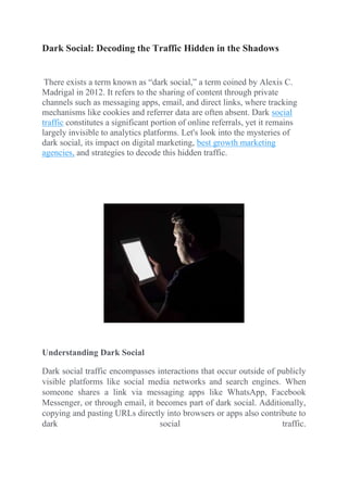 Dark Social: Decoding the Traffic Hidden in the Shadows
There exists a term known as “dark social,” a term coined by Alexis C.
Madrigal in 2012. It refers to the sharing of content through private
channels such as messaging apps, email, and direct links, where tracking
mechanisms like cookies and referrer data are often absent. Dark social
traffic constitutes a significant portion of online referrals, yet it remains
largely invisible to analytics platforms. Let's look into the mysteries of
dark social, its impact on digital marketing, best growth marketing
agencies, and strategies to decode this hidden traffic.
Understanding Dark Social
Dark social traffic encompasses interactions that occur outside of publicly
visible platforms like social media networks and search engines. When
someone shares a link via messaging apps like WhatsApp, Facebook
Messenger, or through email, it becomes part of dark social. Additionally,
copying and pasting URLs directly into browsers or apps also contribute to
dark social traffic.
 