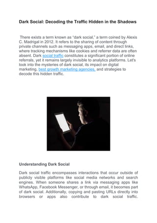 Dark Social: Decoding the Traffic Hidden in the Shadows
There exists a term known as “dark social,” a term coined by Alexis
C. Madrigal in 2012. It refers to the sharing of content through
private channels such as messaging apps, email, and direct links,
where tracking mechanisms like cookies and referrer data are often
absent. Dark social traffic constitutes a significant portion of online
referrals, yet it remains largely invisible to analytics platforms. Let's
look into the mysteries of dark social, its impact on digital
marketing, best growth marketing agencies, and strategies to
decode this hidden traffic.
Understanding Dark Social
Dark social traffic encompasses interactions that occur outside of
publicly visible platforms like social media networks and search
engines. When someone shares a link via messaging apps like
WhatsApp, Facebook Messenger, or through email, it becomes part
of dark social. Additionally, copying and pasting URLs directly into
browsers or apps also contribute to dark social traffic.
 