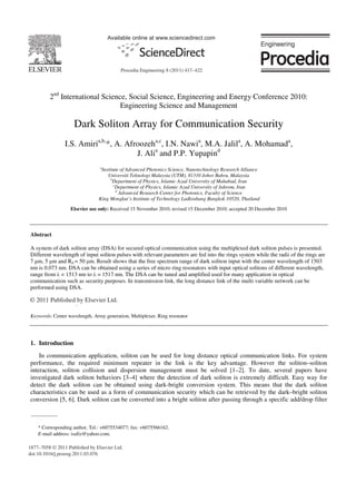 Available online at www.sciencedirect.com
2nd
International Science, Social Science, Engineering and Energy Conference 2010:
Engineering Science and Management
Dark Soliton Array for Communication Security
I.S. Amiria,b,
*, A. Afroozeha,c
, I.N. Nawia
, M.A. Jalila
, A. Mohamada
,
J. Alia
and P.P. Yupapind
a
Institute of Advanced Photonics Science, Nanotechnology Research Alliance
Universiti Teknologi Malaysia (UTM), 81310 Johor Bahru, Malaysia
b
Department of Physics, Islamic Azad University of Mahabad, Iran
c
Department of Physics, Islamic Azad University of Jahrom, Iran
d
Advanced Research Center for Photonics, Faculty of Science
King Mongkut’s Institute of Technology Ladkrabang Bangkok 10520, Thailand
Elsevier use only: Received 15 November 2010; revised 15 December 2010; accepted 20 December 2010
Abstract
A system of dark soliton array (DSA) for secured optical communication using the multiplexed dark soliton pulses is presented.
Different wavelength of input soliton pulses with relevant parameters are fed into the rings system while the radii of the rings are
7 μm, 5 μm and Rd = 50 μm. Result shows that the free spectrum range of dark soliton input with the center wavelength of 1503
nm is 0.073 nm. DSA can be obtained using a series of micro ring resonators with input optical solitons of different wavelength,
range from λ = 1513 nm to λ = 1517 nm. The DSA can be tuned and amplified used for many application in optical
communication such as security purposes. In transmission link, the long distance link of the multi variable network can be
performed using DSA.
© 2010 Published by Elsevier Ltd.
Keywords: Center wavelength, Array generation, Multiplexer, Ring resonator
1. Introduction
In communication application, soliton can be used for long distance optical communication links. For system
performance, the required minimum repeater in the link is the key advantage. However the soliton–soliton
interaction, soliton collision and dispersion management must be solved [1–2]. To date, several papers have
investigated dark soliton behaviors [3–4] where the detection of dark soliton is extremely difficult. Easy way for
detect the dark soliton can be obtained using dark-bright conversion system. This means that the dark soliton
characteristics can be used as a form of communication security which can be retrieved by the dark–bright soliton
conversion [5, 6]. Dark soliton can be converted into a bright soliton after passing through a specific add/drop filter
* Corresponding author. Tel.: +6075534077; fax: +6075566162.
E-mail address: isafiz@yahoo.com.
© 2011 Published by Elsevier Ltd.
1877–7058 © 2011 Published by Elsevier Ltd.
doi:10.1016/j.proeng.2011.03.076
Procedia Engineering 8 (2011) 417–422
 