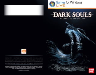 Windows, el botón Start de Windows, Xbox, Xbox 360, Xbox LIVE y los logotipos de Xbox son
marcas registradas del grupo de empresas Microsoft. “Games for Windows” y el logotipo del
botón Start de Windows se usan bajo licencia de Microsoft.
DARK SOULS™: PREPARE TO DIE™ EDITION & © 2012 NAMCO BANDAI Games Inc. © 2011-2012 FromSoftware, Inc. All other
trademarks and trade names are the property of their respective owners. Dolby and the double-D symbol are trademarks of Dolby
Laboratories. Developed by FromSoftware, Inc. Published in Europe by NAMCO BANDAI Games Europe S.A.S. Manufactured and
printed by Namco Bandai Partners SAS. Havok software is © Copyright 1999-2009 Havok.com Inc (or its licensors). All Rights Reserved.
Namco Bandai Games Europe SAS 21/23 rue du Petit Albi, BP 48470 Cergy 95508 CERGY PONTOISE FRANCE
3391891965330 / 3391891963787
DARKSOULS_PC_MANCO_ES.indd 1 20/07/12 16:28
 