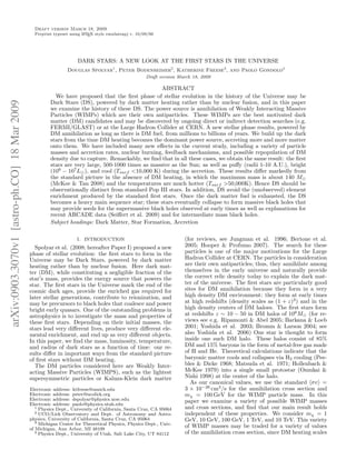 Draft version March 18, 2009
                                                Preprint typeset using L TEX style emulateapj v. 10/09/06
                                                                       A




                                                                    DARK STARS: A NEW LOOK AT THE FIRST STARS IN THE UNIVERSE
                                                               Douglas Spolyar1 , Peter Bodenheimer2, Katherine Freese3 , and Paolo Gondolo4
                                                                                                     Draft version March 18, 2009

                                                                                                   ABSTRACT
                                                         We have proposed that the ﬁrst phase of stellar evolution in the history of the Universe may be
                                                       Dark Stars (DS), powered by dark matter heating rather than by nuclear fusion, and in this paper
arXiv:0903.3070v1 [astro-ph.CO] 18 Mar 2009




                                                       we examine the history of these DS. The power source is annihilation of Weakly Interacting Massive
                                                       Particles (WIMPs) which are their own antiparticles. These WIMPs are the best motivated dark
                                                       matter (DM) candidates and may be discovered by ongoing direct or indirect detection searches (e.g.
                                                       FERMI/GLAST) or at the Large Hadron Collider at CERN. A new stellar phase results, powered by
                                                       DM annihilation as long as there is DM fuel, from millions to billions of years. We build up the dark
                                                       stars from the time DM heating becomes the dominant power source, accreting more and more matter
                                                       onto them. We have included many new eﬀects in the current study, including a variety of particle
                                                       masses and accretion rates, nuclear burning, feedback mechanisms, and possible repopulation of DM
                                                       density due to capture. Remarkably, we ﬁnd that in all these cases, we obtain the same result: the ﬁrst
                                                       stars are very large, 500-1000 times as massive as the Sun; as well as puﬀy (radii 1-10 A.U.), bright
                                                       (106 − 107 L ), and cool (Tsurf <10,000 K) during the accretion. These results diﬀer markedly from
                                                       the standard picture in the absence of DM heating, in which the maximum mass is about 140 M
                                                       (McKee & Tan 2008) and the temperatures are much hotter (Tsurf >50,000K). Hence DS should be
                                                       observationally distinct from standard Pop III stars. In addition, DS avoid the (unobserved) element
                                                       enrichment produced by the standard ﬁrst stars. Once the dark matter fuel is exhausted, the DS
                                                       becomes a heavy main sequence star; these stars eventually collapse to form massive black holes that
                                                       may provide seeds for the supermassive black holes observed at early times as well as explanations for
                                                       recent ARCADE data (Seiﬀert et al. 2009) and for intermediate mass black holes.
                                                       Subject headings: Dark Matter, Star Formation, Accretion

                                                                    1. INTRODUCTION                                  (for reviews, see Jungman et al. 1996; Bertone et al.
                                                Spolyar et al. (2008; hereafter Paper I) proposed a new              2005; Hooper & Profumo 2007). The search for these
                                              phase of stellar evolution: the ﬁrst stars to form in the              particles is one of the major motivations for the Large
                                              Universe may be Dark Stars, powered by dark matter                     Hadron Collider at CERN. The particles in consideration
                                              heating rather than by nuclear fusion. Here dark mat-                  are their own antiparticles; thus, they annihilate among
                                              ter (DM), while constituting a negligible fraction of the              themselves in the early universe and naturally provide
                                              star’s mass, provides the energy source that powers the                the correct relic density today to explain the dark mat-
                                              star. The ﬁrst stars in the Universe mark the end of the               ter of the universe. The ﬁrst stars are particularly good
                                              cosmic dark ages, provide the enriched gas required for                sites for DM annihilation because they form in a very
                                              later stellar generations, contribute to reionization, and             high density DM environment: they form at early times
                                              may be precursors to black holes that coalesce and power               at high redshifts (density scales as (1 + z)3 ) and in the
                                              bright early quasars. One of the outstanding problems in               high density centers of DM haloes. The ﬁrst stars form
                                              astrophysics is to investigate the mass and properties of              at redshifts z ∼ 10 − 50 in DM halos of 106 M (for re-
                                              these ﬁrst stars. Depending on their initial masses, the               views see e.g. Ripamonti & Abel 2005; Barkana & Loeb
                                              stars lead very diﬀerent lives, produce very diﬀerent ele-             2001; Yoshida et al. 2003; Bromm & Larson 2004; see
                                              mental enrichment, and end up as very diﬀerent objects.                also Yoshida et al. 2006) One star is thought to form
                                              In this paper, we ﬁnd the mass, luminosity, temperature,               inside one such DM halo. These halos consist of 85%
                                              and radius of dark stars as a function of time: our re-                DM and 15% baryons in the form of metal-free gas made
                                              sults diﬀer in important ways from the standard picture                of H and He. Theoretical calculations indicate that the
                                              of ﬁrst stars without DM heating.                                      baryonic matter cools and collapses via H2 cooling (Pee-
                                                The DM particles considered here are Weakly Inter-                   bles & Dicke 1968; Matsuda et al. 1971; Hollenbach &
                                              acting Massive Particles (WIMPS), such as the lightest                 McKee 1979) into a single small protostar (Omukai &
                                              supersymmetric particles or Kaluza-Klein dark matter                   Nishi 1998) at the center of the halo.
                                                                                                                        As our canonical values, we use the standard σv =
                                              Electronic address: ktfreese@umich.edu                                 3 × 10−26 cm3 /s for the annihilation cross section and
                                              Electronic address: peter@ucolick.org                                  mχ = 100 GeV for the WIMP particle mass. In this
                                              Electronic address: dspolyar@physics.ucsc.edu                          paper we examine a variety of possible WIMP masses
                                              Electronic address: paolo@physics.utah.edu
                                                 1 Physics Dept., University of California, Santa Cruz, CA 95064     and cross sections, and ﬁnd that our main result holds
                                                 2 UCO/Lick Observatory and Dept. of Astronomy and Astro-            independent of these properties. We consider mχ = 1
                                              physics, University of California, Santa Cruz, CA 95064                GeV, 10 GeV, 100 GeV, 1 TeV, and 10 TeV. This variety
                                                 3 Michigan Center for Theoretical Physics, Physics Dept., Univ.
                                              of Michigan, Ann Arbor, MI 48109
                                                                                                                     of WIMP masses may be traded for a variety of values
                                                 4 Physics Dept., University of Utah, Salt Lake City, UT 84112       of the annihilation cross section, since DM heating scales
 