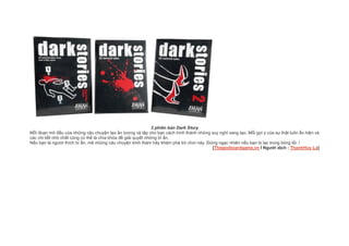3 phiên bản Dark Story
Mỗi đoạn mở đầu của những câu chuyện tạo ấn tượng và tập cho bạn cách hình thành những suy nghĩ sang tạo. Mỗi gợi ý của sự thật luôn ẩn hiện và
các chi tiết nhỏ nhất cũng có thể là chìa khóa để giải quyết những bí ẩn.
Nếu bạn là người thích bí ẩn, mê những câu chuyện trinh thám hãy khám phá trò chơi này. Đừng ngạc nhiên nếu bạn bị lạc trong bóng tối. !
[Thegioiboardgame.vn l Người dịch : ThanhHuy La]
 