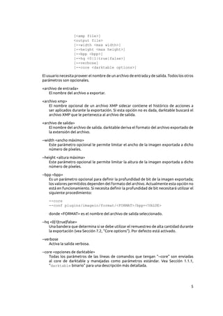 5
[<xmp file>]
<output file>
[--width <max width>]
[--height <max height>]
[--bpp <bpp>]
[--hq <0|1|true|false>]
[--verbose]
[--core <darktable options>]
El usuario necesita proveer el nombre de un archivo de entrada y de salida. Todos los otros
parámetros son opcionales.
<archivo de entrada>
El nombre del archivo a exportar.
<archivo xmp>
El nombre opcional de un archivo XMP sidecar contiene el histórico de acciones a
ser aplicados durante la exportación. Si esta opción no es dada, darktable buscará el
archivo XMP que le pertenezca al archivo de salida.
<archivo de salida>
El nombre del archivo de salida. darktable deriva el formato del archivo exportado de
la extensión del archivo.
--width <ancho máximo>
Este parámetro opcional le permite limitar el ancho de la imagen exportada a dicho
número de píxeles.
--height <altura máxima>
Este parámetro opcional le permite limitar la altura de la imagen exportada a dicho
número de píxeles.
--bpp <bpp>
Es un parámetro opcional para definir la profundidad de bit de la imagen exportada;
los valores permitidos dependen del formato del archivo. Actualmente esta opción no
está en funcionamiento. Si necesita definir la profundidad de bit necesitará utilizar el
siguiente procedimiento:
--core
--conf plugins/imageio/format/<FORMAT>/bpp=<VALUE>
donde <FORMAT> es el nombre del archivo de salida seleccionado.
--hq <0|1|true|false>
Una bandera que determina si se debe utilizar el remuestreo de alta cantidad durante
la exportación (vea Sección 7.2, “Core options”). Por defecto está activado.
--verbose
Activa la salida verbosa.
--core <opciones de darktable>
Todas los parámetros de las líneas de comandos que tengan “--core” son enviadas
al core de darktable y manejadas como parámetros estándar. Vea Sección  1.1.1,
“darktable binario” para una descripción más detallada.
 