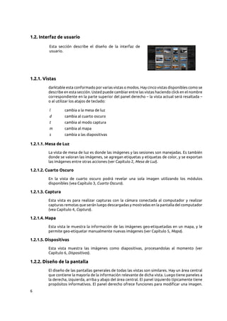 6
1.2. Interfaz de usuario
Esta sección describe el diseño de la interfaz de
usuario.
1.2.1. Vistas
darktable esta conformado por varias vistas o modos. Hay cinco vistas disponibles como se
describe en esta sección. Usted puede cambiar entre las vistas haciendo click en el nombre
correspondiente en la parte superior del panel derecho – la vista actual será resaltada –
o al utilizar los atajos de teclado:
l cambia a la mesa de luz
d cambia al cuarto oscuro
t cambia al modo captura
m cambia al mapa
s cambia a las diapositivas
1.2.1.1. Mesa de Luz
La vista de mesa de luz es donde las imágenes y las sesiones son manejadas. Es también
donde se valoran las imágenes, se agregan etiquetas y etiquetas de color, y se exportan
las imágenes entre otras acciones (ver Capítulo 2, Mesa de Luz).
1.2.1.2. Cuarto Oscuro
En la vista de cuarto oscuro podrá revelar una sola imagen utilizando los módulos
disponibles (vea Capítulo 3, Cuarto Oscuro).
1.2.1.3. Captura
Esta vista es para realizar capturas con la cámara conectada al computador y realizar
capturas remotas que serán luego descargadas y mostradas en la pantalla del computador
(vea Capítulo 4, Captura).
1.2.1.4. Mapa
Esta vista le muestra la información de las imágenes geo-etiquetadas en un mapa, y le
permite geo-etiquetar manualmente nuevas imágenes (ver Capítulo 5, Mapa).
1.2.1.5. Dispositivas
Esta vista muestra las imágenes como diapositivas, procesandolas al momento (ver
Capítulo 6, Dispositivas).
1.2.2. Diseño de la pantalla
El diseño de las pantallas generales de todas las vistas son similares. Hay un área central
que contiene la mayoría de la información relevante de dicha vista. Luego tiene paneles a
la derecha, izquierda, arriba y abajo del área central. El panel izquierdo típicamente tiene
propósitos informativos. El panel derecho ofrece funciones para modificar una imagen.
 