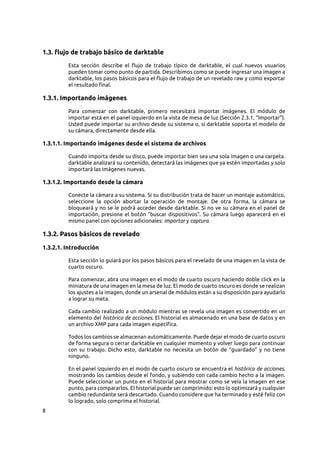 8
1.3. flujo de trabajo básico de darktable
Esta sección describe el flujo de trabajo típico de darktable, el cual nuevos usuarios
pueden tomar como punto de partida. Describimos como se puede ingresar una imagen a
darktable, los pasos básicos para el flujo de trabajo de un revelado raw y como exportar
el resultado final.
1.3.1. Importando imágenes
Para comenzar con darktable, primero necesitará importar imágenes. El módulo de
importar está en el panel izquierdo en la vista de mesa de luz (Sección 2.3.1, “Importar”).
Usted puede importar su archivo desde su sistema o, si darktable soporta el modelo de
su cámara, directamente desde ella.
1.3.1.1. Importando imágenes desde el sistema de archivos
Cuando importa desde su disco, puede importar bien sea una sola imagen o una carpeta.
darktable analizará su contenido, detectará las imágenes que ya estén importadas y solo
importará las imágenes nuevas.
1.3.1.2. Importando desde la cámara
Conecte la cámara a su sistema. Si su distribución trata de hacer un montaje automático,
seleccione la opción abortar la operación de montaje. De otra forma, la cámara se
bloqueará y no se le podrá acceder desde darktable. Si no ve su cámara en el panel de
importación, presione el botón “buscar dispositivos”. Su cámara luego aparecerá en el
mismo panel con opciones adicionales: importar y captura.
1.3.2. Pasos básicos de revelado
1.3.2.1. Introducción
Esta sección lo guiará por los pasos básicos para el revelado de una imagen en la vista de
cuarto oscuro.
Para comenzar, abra una imagen en el modo de cuarto oscuro haciendo doble click en la
miniatura de una imagen en la mesa de luz. El modo de cuarto oscuro es donde se realizan
los ajustes a la imagen, donde un arsenal de módulos están a su disposición para ayudarlo
a lograr su meta.
Cada cambio realizado a un módulo mientras se revela una imagen es convertido en un
elemento del histórico de acciones. El historial es almacenado en una base de datos y en
un archivo XMP para cada imagen específica.
Todos los cambios se almacenan automáticamente. Puede dejar el modo de cuarto oscuro
de forma segura o cerrar darktable en cualquier momento y volver luego para continuar
con su trabajo. Dicho esto, darktable no necesita un botón de “guardado” y no tiene
ninguno.
En el panel izquierdo en el modo de cuarto oscuro se encuentra el histórico de acciones,
mostrando los cambios desde el fondo, y subiendo con cada cambio hecho a la imagen.
Puede seleccionar un punto en el historial para mostrar como se veía la imagen en ese
punto, para compararlos. El historial puede ser comprimido: esto lo optimizará y cualquier
cambio redundante será descartado. Cuando considere que ha terminado y esté feliz con
lo logrado, solo comprima el historial.
 
