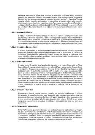 9
darktable viene con un número de módulos, organizados en grupos. Estos grupos de
módulos son accesados mediante botones en el panel derecho, justo bajo el histograma.
También hay dos grupos especiales de módulos llamados “activos” y “favoritos”, lo cual
muestra solo los módulos activados en el historial de la imagen actual, y los módulos
seleccionados como favoritos, respectivamente. Para marcar un módulo como favorito, se
realiza en el diálogo de más módulos (Sección 3.3.8, “More modules”), en la parte inferior
del panel derecho, haciendo click en el módulo hasta que una estrella se muestre frente
al icono.
1.3.2.2. Balance de blancos
El módulo de balance de blancos controla el balance de blancos o la temperatura del color
de una imagen. Siempre está activo y lee los valores por defecto de la metadata embebida
en la imagen desde la cámara. El cambio más común es el ajustar el balance de blancos,
lo cual se realiza utilizando el deslizador de “temperatura”. Moviendo este deslizador a la
izquierda hará el balance de blancos más frío, y moviendolo a la derecha lo hará más cálido.
1.3.2.3. Corrección de exposición
El módulo de exposición es probablemente el módulo más básico de todos. La exposición
es ajustada finamente bien sea utilizando el deslizados, o arrastrando el ratón en el
histograma. Puede también mejorar los niveles de negro y mejorar el contraste; pero
tenga cuidado: utilice pequeñas cantidades, como pasos de 0.005. También cuenta con
una característica de auto-corrección.
1.3.2.4. Reducción de ruido
El mejor punto de partida para la reducción de ruido es la reducción de ruido perfilada.
Este módulo ofrece una solución casi con “un solo click” para luchar contra el ruido. Desde
la perspectiva de usuario el efecto solo depende del tipo de cámara y el valor de USO,
ambos derivados desde la información del EXIF. Todas las otras propiedades son tomadas
desde la base de datos de perfiles de ruido que el equipo de darktable ha recolectado –
ahora cubriendo más de los 100 modelos más populares de cámaras. Adicionalmente,
tendrá diversas opciones en darktable para reducir el ruido. Tiene la reducción de ruido
raw, la reducción de ruido basado en filtros bilaterales, la reducción de medias no-locales, y
ecualizados, el cual está basado en wavelets. Si su cámara no está soportada aún por la
reducción de ruido perfilado, la reducción de ruido en medias no-locales sea probablemente
lo más conveniente, ya que le permitirá manejar el ruido de color e iluminación por
separado.
1.3.2.5. Reparando manchas
Algunas veces deberá eliminar marchas causadas por suciedad en el sensor. El módulo
de remoción de manchas también está disponible para corregir otros elementos que
distorsionen la imagen como imperfecciones de la piel. Si su cámara tiene píxeles muertos
o tiene tendencia a producir píxeles calientes con altos valores de ISO, o con largos
tiempos de exposición, de un vistazo al módulo de píxeles calientes para una corrección
automática.
1.3.2.6. Correcciones geométricas
De forma frecuente querrá mostrar solo una parte de la escena capturada en su imagen,
e.g. para eliminar alguna característica perturbadora cerca del marco. En otros casos, el
horizonte de la imagen quizás necesite ser alineado, o hay problemas con distorsiones en
la perspectiva. Todo esto puede ser corregido en el módulo de cortar y rotar. Si necesita
corregir fallas típicas del lente de su cámara como la distorsión de cojin, aberraciones
cromáticas trasversales o viñeteado, hay un módulo de corrección de lente.
 