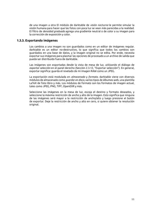 11
de una imagen a otra El módulo de darktable de visión nocturna le permite simular la
visión humana para hacer que las fotos con poca luz se vean más parecidas a la realidad.
El filtro de densidad graduada agrega una gradiente neutral o de color a su imagen para
la corrección de exposición y color.
1.3.3. Exportando imágenes
Los cambios a una imagen no son guardados como en un editor de imágenes regular.
darktable es un editor no-destructivo, lo que significa que todos los cambios son
guardados en una base de datos, y la imagen original no se edita. Por ende, necesita
exportar sus imágenes para plasmar las opciones de procesado a un archivo de salida que
pueda ser distribuido fuera de darktable.
Las imágenes son exportadas desde la vista de mesa de luz, utilizando el diálogo de
exportar selección en el panel derecho (Sección 2.3.12, “Exportar selección”). En general,
exportar significa: guarda el revelado de mi imagen RAW como un JPEG.
La exportación está modulada en almacenado y formato. darktable viene con diversos
módulos de almacenado como guardar en disco, varios tipos de álbumes web, una plantilla
LaTeX de foto libro y más. Los módulos de formato son los formatos de imagen actual,
tales como JPEG, PNG, TIFF, OpenEXR y más.
Seleccione las imágenes en la mesa de luz, escoja el destino y formato deseados, y
seleccione la máxima restricción de ancho y alto de la imagen. Esto significa que ninguna
de las imágenes será mayor a la restricción de ancho/alto y luego presione el botón
de exportar. Deje la restricción de ancho y alto en cero, si quiere obtener la resolución
original.
 