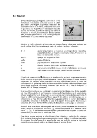 14
2.1. Resumen
En la vista central, sus imágenes se muestran como
miniaturas, rodeadas de un marco. Cuando el ratón
pasa sobre una imagen, su puntaje y etiquetas de
color se muestran en el marco, junto con el indicador
que indica si la imagen ha sido alterada en el cuarto
oscuro. Así mismo, cuando el razón pasa sobre el
marco de la imagen, la información de esta (datos
EXIF, metadata) es mostrada en el panel información
de la imagen en la parte inferior izquierda.
Mientras el razón este sobre el marco de una imagen, hay un número de acciones que
puede realizar. Aquí tiene una tabla de atajos de teclado y acciones asignadas.
0 – 5 ajustar el puntaje de la imagen; si una imagen tiene 1 estrella y
presiona la tecla 1, la imagen quedará sin puntaje. Presionando la
tecla r se rechazará la imagen.
F1 – F5 agregar una etiqueta de color
ctrl-c copiar el historial
ctrl-v pegar el histórico de acciones copiado
d abrir en el cuarto oscuro para la vista de revelado
z acercamiento total de la imagen mientras la tecla esté presionada
ctrl-z acercamiento total a la imagen y mostrar areas enfocadas
El botón de superposición ubicado en el panel superior, activa la muestra permanente
de las estrellas de puntaje y los indicadores de cambio de la imagen sobre todas las
miniaturas. Por defecto, estas superposiciones son solo visibles cuando el cursor del
ratón pasa por la miniatura. Un botón de superposición también está disponible en otras
vistas donde se afecte a la tira de imágenes (Ver Sección  1.2.3, “Tira de imágenes” y
Sección 3.3.9.4, “Tira de imágenes”).
En el panel inferior tiene una opción para escoger entre la vista de mesa de luz ajustable
o la vista del manejador de archivos como miniaturas. En la vista de mesa de luz ajustable,
al hacer scroll con la rueda de su ratón se aumentará o decrementará el acercamiento. Al
mover el ratón mientras presione el botón izquierdo del ratón le permite navegar por su
colección. En la vista del manejador de archivos, puede cambiar el número de imágenes
en cada fila, utilizando el deslizador al lado de la opción de manejador de archivos, o
utilizando ctrl-(rueda del ratón). Utilice la rueda de su ratón para navegar su colección.
Mientras esté en el modo de manejador de archivos, podrá deslizarse (no seleccionar)
arriba y abajo en su colección utilizando ↑/↓. En la vista ajustable de la mesa de luz las
teclas ←/→/↑/↓ le permitirán moverse izquierda/derecha/arriba/abajo en su colección.
Presionando g lo lleva al inicio, y shift-g al final.
Para ubicar en que parte de la colección está, hay indicadores en los bordes externos
de la ventana: derecha/izquierda para su posición cuando está en el modo de manejador
de archivos, derecha/izquierda y abajo/arriba para su posición vertical y horizontal
respectivamente, cuando esté en la vista ajustable de la mesa de luz.
 