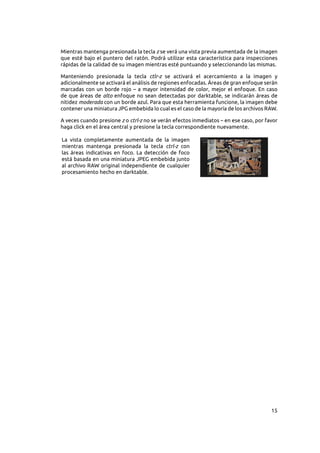 15
Mientras mantenga presionada la tecla z se verá una vista previa aumentada de la imagen
que esté bajo el puntero del ratón. Podrá utilizar esta característica para inspecciones
rápidas de la calidad de su imagen mientras esté puntuando y seleccionando las mismas.
Manteniendo presionada la tecla ctlr-z se activará el acercamiento a la imagen y
adicionalmente se activará el análisis de regiones enfocadas. Áreas de gran enfoque serán
marcadas con un borde rojo – a mayor intensidad de color, mejor el enfoque. En caso
de que áreas de alto enfoque no sean detectadas por darktable, se indicarán áreas de
nitidez moderada con un borde azul. Para que esta herramienta funcione, la imagen debe
contener una miniatura JPG embebida lo cual es el caso de la mayoría de los archivos RAW.
A veces cuando presione z o ctrl-z no se verán efectos inmediatos – en ese caso, por favor
haga click en el área central y presione la tecla correspondiente nuevamente.
La vista completamente aumentada de la imagen
mientras mantenga presionada la tecla ctrl-z con
las áreas indicativas en foco. La detección de foco
está basada en una miniatura JPEG embebida junto
al archivo RAW original independiente de cualquier
procesamiento hecho en darktable.
 