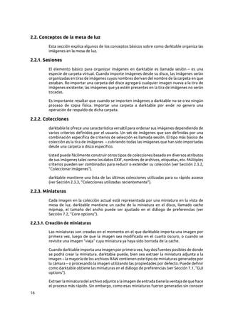 16
2.2. Conceptos de la mesa de luz
Esta sección explica algunos de los conceptos básicos sobre como darktable organiza las
imágenes en la mesa de luz.
2.2.1. Sesiones
El elemento básico para organizar imágenes en darktable es llamada sesión  – es una
especie de carpeta virtual. Cuando importe imágenes desde su disco, las imágenes serán
organizadas en tiras de imágenes cuyos nombres derivan del nombre de la carpeta en que
estaban. Re-importar una carpeta del disco agregará cualquier imagen nueva a la tira de
imágenes existente; las imágenes que ya estén presentes en la tira de imágenes no serán
tocadas.
Es importante resaltar que cuando se importen imágenes a darktable no se crea ningún
proceso de copia física. Importar una carpeta a darktable por ende no genera una
operación de respaldo de dicha carpeta.
2.2.2. Colecciones
darktable le ofrece una característica versátil para ordenar sus imágenes dependiendo de
varios criterios definidos por el usuario. Un set de imágenes que son definidas por una
combinación especifica de criterios de selección es llamada sesión. El tipo más básico de
colección es la tira de imágenes  – cubriendo todas las imágenes que han sido importadas
desde una carpeta o disco específico.
Usted puede fácilmente construir otros tipos de colecciones basado en diversos atributos
de sus imágenes tales como los datos EXIF, nombres de archivos, etiquetas, etc. Múltiples
criterios pueden ser combinados para reducir o extender su colección (ver Sección 2.3.2,
“Coleccionar imágenes”).
darktable mantiene una lista de las últimas colecciones utilizadas para su rápido acceso
(ver Sección 2.3.3, “Colecciones utilizadas recientemente”).
2.2.3. Miniaturas
Cada imagen en la colección actual está representada por una miniatura en la vista de
mesa de luz. darktable mantiene un cache de la miniatura en el disco, llamado cache
mipmap, el tamaño del ancho puede ser ajustado en el diálogo de preferencias (ver
Sección 7.2, “Core options”).
2.2.3.1. Creación de miniaturas
Las miniaturas son creadas en el momento en el que darktable importa una imagen por
primera vez, luego de que la imagen sea modificada en el cuarto oscuro, o cuando se
revisite una imagen “vieja” cuya miniatura ya haya sido borrada de la cache.
Cuando darktable importa una imagen por primera vez, hay dos fuentes posibles de donde
se podrá crear la miniatura. darktable puede, bien sea extraer la miniatura adjunta a la
imagen – la mayoría de los archivos RAW contienen este tipo de miniaturas generados por
la cámara – o procesando la imagen utilizando las propiedades por defecto. Puede definir
como darktable obtiene las miniaturas en el diálogo de preferencias (ver Sección 7.1, “GUI
options”).
Extraer la miniatura del archivo adjunto a la imagen de entrada tiene la ventaja de que hace
el proceso más rápido. Sin embargo, como esas miniaturas fueron generadas sin conocer
 