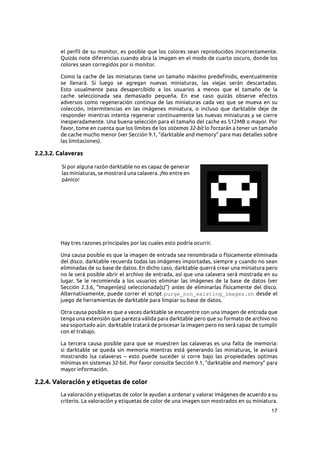 17
el perfil de su monitor, es posible que los colores sean reproducidos incorrectamente.
Quizás note diferencias cuando abra la imagen en el modo de cuarto oscuro, donde los
colores sean corregidos por si monitor.
Como la cache de las miniaturas tiene un tamaño máximo predefinido, eventualmente
se llenará. Si luego se agregan nuevas miniaturas, las viejas serán descartadas.
Esto usualmente pasa desapercibido a los usuarios a menos que el tamaño de la
cache seleccionada sea demasiado pequeña. En ese caso quizás observe efectos
adversos como regeneración continua de las miniaturas cada vez que se mueva en su
colección, intermitencias en las imágenes miniatura, o incluso que darktable deje de
responder mientras intenta regenerar continuamente las nuevas miniaturas y se cierre
inesperadamente. Una buena selección para el tamaño del cache es 512MB o mayor. Por
favor, tome en cuenta que los límites de los sistemas 32-bit lo forzarán a tener un tamaño
de cache mucho menor (ver Sección 9.1, “darktable and memory” para mas detalles sobre
las limitaciones).
2.2.3.2. Calaveras
Si por alguna razón darktable no es capaz de generar
las miniaturas, se mostrará una calavera. ¡No entre en
pánico!
Hay tres razones principales por las cuales esto podría ocurrir.
Una causa posible es que la imagen de entrada sea renombrada o físicamente eliminada
del disco. darktable recuerda todas las imágenes importadas, siempre y cuando no sean
eliminadas de su base de datos. En dicho caso, darktable querrá crear una miniatura pero
no le será posible abrir el archivo de entrada, así que una calavera será mostrada en su
lugar. Se le recomienda a los usuarios eliminar las imágenes de la base de datos (ver
Sección 2.3.6, “Imagen(es) seleccionada(s)”) antes de eliminarlas físicamente del disco.
Alternativamente, puede correr el script purge_non_existing_images.sh desde el
juego de herramientas de darktable para limpiar su base de datos.
Otra causa posible es que a veces darktable se encuentre con una imagen de entrada que
tenga una extensión que parezca válida para darktable pero que su formato de archivo no
sea soportado aún. darktable tratará de procesar la imagen pero no será capaz de cumplir
con el trabajo.
La tercera causa posible para que se muestren las calaveras es una falta de memoria:
si darktable se queda sin memoria mientras está generando las miniaturas, le avisará
mostrando lsa calaveras  – esto puede suceder si corre bajo las propiedades optimas
mínimas en sistemas 32-bit. Por favor consulte Sección 9.1, “darktable and memory” para
mayor información.
2.2.4. Valoración y etiquetas de color
La valoración y etiquetas de color le ayudan a ordenar y valorar imágenes de acuerdo a su
criterio. La valoración y etiquetas de color de una imagen son mostrados en su miniatura.
 