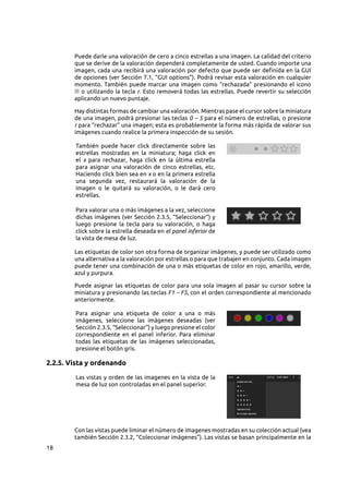18
Puede darle una valoración de cero a cinco estrellas a una imagen. La calidad del criterio
que se derive de la valoración dependerá completamente de usted. Cuando importe una
imagen, cada una recibirá una valoración por defecto que puede ser definida en la GUI
de opciones (ver Sección 7.1, “GUI options”). Podrá revisar esta valoración en cualquier
momento. También puede marcar una imagen como “rechazada” presionando el icono
o utilizando la tecla r. Esto removerá todas las estrellas. Puede revertir su selección
aplicando un nuevo puntaje.
Hay distintas formas de cambiar una valoración. Mientras pase el cursor sobre la miniatura
de una imagen, podrá presionar las teclas 0 – 5 para el número de estrellas, o presione
r para “rechazar” una imagen; esta es probablemente la forma más rápida de valorar sus
imágenes cuando realice la primera inspección de su sesión.
También puede hacer click directamente sobre las
estrellas mostradas en la miniatura; haga click en
el x para rechazar, haga click en la última estrella
para asignar una valoración de cinco estrellas, etc.
Haciendo click bien sea en x o en la primera estrella
una segunda vez, restaurará la valoración de la
imagen o le quitará su valoración, o le dará cero
estrellas.
Para valorar una o más imágenes a la vez, seleccione
dichas imágenes (ver Sección 2.3.5, “Seleccionar”) y
luego presione la tecla para su valoración, o haga
click sobre la estrella deseada en el panel inferior de
la vista de mesa de luz.
Las etiquetas de color son otra forma de organizar imágenes, y puede ser utilizado como
una alternativa a la valoración por estrellas o para que trabajen en conjunto. Cada imagen
puede tener una combinación de una o más etiquetas de color en rojo, amarillo, verde,
azul y purpura.
Puede asignar las etiquetas de color para una sola imagen al pasar su cursor sobre la
miniatura y presionando las teclas F1 – F5, con el orden correspondiente al mencionado
anteriormente.
Para asignar una etiqueta de color a una o más
imágenes, seleccione las imágenes deseadas (ver
Sección 2.3.5, “Seleccionar”) y luego presione el color
correspondiente en el panel inferior. Para eliminar
todas las etiquetas de las imágenes seleccionadas,
presione el botón gris.
2.2.5. Vista y ordenando
Las vistas y orden de las imagenes en la vista de la
mesa de luz son controladas en el panel superior.
Con las vistas puede liminar el número de imagenes mostradas en su colección actual (vea
también Sección 2.3.2, “Coleccionar imágenes”). Las vistas se basan principalmente en la
 