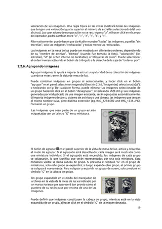 19
valoración de sus imagenes. Una regla típica en las vistas mostrará todas las imagenes
que tengan una valoración igual o superior al número de estrellas seleccionado (del uno
al cinco). Los operadores de comparación no se restringen a “≥”. Al hacer click en el campo
del operador, podrá cambiar entre “≥”, “>”, “≠”, “<”, “≤”, y “=”.
Alternativamente, puede hacer que darktable muestre “todas” las imágenes, aquellas “sin
estrellas”, solo las imágenes “rechazadas” y todas menos las rechazadas.
Las imágenes en la mesa de luz puede ser mostrada en diferentes ordenes, dependiendo
de su “nombre de archivo”, “tiempo” (cuando fue tomada la foto), “valoración” (i.e.
estrellas), “id” (el orden interno de darktable), o “etiquetas de color”. Puede seleccionar
el orden inverso activando el botón de triángulo a la derecha de la caja de “ordenar por”.
2.2.6. Agrupando imágenes
Agrupar imágenes le ayuda a mejorar la estructura y claridad de su colección de imágenes
cuando se muestran en la vista de mesa de luz.
Puede combinar imágenes en grupos al seleccionarlas, y hacer click en el botón
“agrupar” en el panel seleccionar imagen(es) (Sección 2.3.6, “Imagen(es) seleccionada(s)”),
o tecleando ctrl-g. De cualquier forma, puede eliminar las imágenes seleccionadas de
un grupo haciendo click en el botón “desagrupar”, o tecleando shift-ctrl-g. Las imágenes
generadas por el duplicado de una imagen existente, serán agrupadas automáticamente.
Si importa imágenes desde su sistema de archivos o una cámara, las imágenes que tengan
el mismo nombre base, pero distinta extensión (eg. IMG_1234.CR2 and IMG_1234.JPG),
formarán un grupo.
Las imágenes que sean parte de un grupo estarán
etiquetadas con un la letra “G” en su miniatura.
El botón de agrupar en el panel superior de la vista de mesa de luz, activa y desactiva
el modo de agrupar. Si el agrupado está desactivado, cada imagen será mostrada como
una miniatura individual. Si el agrupado está encendido, las imágenes de cada grupo
se colapsarán, lo que significa que serán representadas por una sola miniatura. Esta
miniatura visible se llama cabeza de grupo. Si presiona el símbolo “G” en el grupo de
miniaturas, solo este grupo se expandirá; si luego expande otro grupo, el primer grupo
se colapsará nuevamente. Para colapsar y expandir un grupo de nuevo, solo presione el
símbolo “G” en la cabeza de grupo.
Un grupo expandido en el modo del manejador de
archivos en la vista de la mesa de luz es indicado por
un marco naranja que aparecerá tan pronto como el
puntero de su ratón pase por encima de una de las
imágenes.
Puede definir que imágenes constituyen la cabeza de grupo, mientras esté en la vista
expandida de un grupo, al hacer click en el símbolo “G” de la imagen deseada.
 
