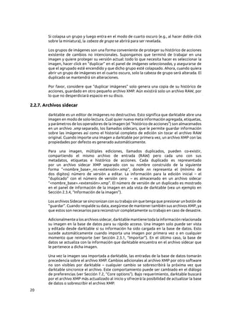 20
Si colapsa un grupo y luego entra en el modo de cuarto oscuro (e.g., al hacer doble click
sobre la miniatura), la cabeza de grupo se abrirá para ser revelada.
Los grupos de imágenes son una forma conveniente de proteger su histórico de acciones
existente de cambios no intencionales. Supongamos que terminó de trabajar en una
imagen y quiere proteger su versión actual: todo lo que necesita hacer es seleccionar la
imagen, hacer click en “duplicar” en el panel de imágenes seleccionadas, y asegurarse de
que el agrupado esté encendido y que dicho grupo esté colapsado. Ahora, cuando quiera
abrir un grupo de imágenes en el cuarto oscuro, solo la cabeza de grupo será alterada. El
duplicado se mantendrá sin alteraciones.
Por favor, considere que “duplicar imágenes” solo genera una copia de su histórico de
acciones, guardado en otro pequeño archivo XMP. Aún existirá solo un archivo RAW, por
lo que no desperdiciará espacio en su disco.
2.2.7. Archivos sidecar
darktable es un editor de imágenes no destructivo. Esto significa que darktable abre una
imagen en modo de solo-lectura. Cual quier nueva meta información agregada, etiquetas,
y parámetros de los operadores de la imagen (el “histórico de acciones”) son almacenados
en un archivo .xmp separado, los llamados sidecars, que le permite guardar información
sobre las imágenes así como el historial completo de edición sin tocar el archivo RAW
original. Cuando importe una imagen a darktable por primera vez, un archivo XMP con las
propiedades por defecto es generado automáticamente.
Para una imagen, múltiples ediciones, llamados duplicados, pueden co-existir,
compartiendo el mismo archivo de entrada (RAW) pero cada uno con sus
metadatos, etiquetas e histórico de acciones. Cada duplicado es representado
por un archivo sidecar XMP separado con su nombre construido de la siguiente
forma “<nombre_base>_nn.<extensión>.xmp”, donde nn representa el (mínimo de
dos digitos) número de versión a editar. La información para la edición inicial  – el
“duplicado” con el número de versión cero   – es almacenado en un archivo sidecar
“<nombre_base>.<extensión>.xmp”. El número de versión de un duplicado es mostrado
en el panel de información de la imagen en ada vista de darktable (vea un ejemplo en
Sección 2.3.4, “Información de la imagen”).
Los archivos Sidecar se sincronizan con su trabajo sin que tenga que presionar un botón de
“guardar”. Cuando respalde su data, asegúrese de mantener también sus archivos XMP, ya
que estos son necesarios para reconstruir completamente su trabajo en caso de desastre.
Adicionalmente a los archivos sidecar, darktable mantiene toda la información relacionada
su imagen en la base de datos para su rápido acceso. Una imagen solo puede ser vista
y editada desde darktable si su información ha sido cargada en la base de datos. Esto
sucede automáticamente cuando importa una imagen por primera vez o en cualquier
momento que reimporte (ver Sección  2.3.1, “Importar”). En el último caso, la base de
datos se actualiza con la información que darktable encuentra en el archivo sidecar que
le pertenece a dicha imagen.
Una vez la imagen sea importada a darktable, las entradas de la base de datos tomarán
precedencia sobre el archivo XMP. Cambios adicionales al archivo XMP por otro software
no son visibles por darktable  – cualquier cambio se sobrescribirá la próxima vez que
darktable sincronice el archivo. Este comportamiento puede ser cambiado en el diálogo
de preferencias (ver Sección 7.2, “Core options”). Bajo requerimiento, darktable buscará
por el archivo XMP más actualizado al inicio y ofrecerá la posibilidad de actualizar la base
de datos o sobrescribir el archivo XMP.
 