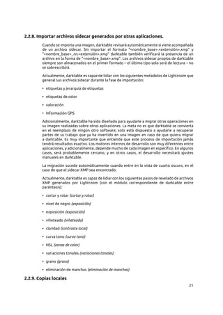 21
2.2.8. Importar archivos sidecar generados por otras aplicaciones.
Cuando se importa una imagen, darktable revisará automáticamente si viene acompañada
de un archivo sidecar. Sin importar el formato “<nombre_base>.<extensión>.xmp” y
“<nombre_base>_nn.<extensión>.xmp” darktable también verificará la presencia de un
archivo en la forma de “<nombre_base>.xmp”. Los archivos sidecar propios de darktable
siempre son almacenados en el primer formato – el último tipo solo será de lectura – no
se sobrescribirá.
Actualmente, darktable es capaz de lidiar con los siguientes metadatos de Lightroom que
general sus archivos sidecar durante la fase de importación:
• etiquetas y jerarquía de etiquetas
• etiquetas de color
• valoración
• Información GPS
Adicionalmente, darktable ha sido diseñado para ayudarle a migrar otras operaciones en
su imagen realizadas sobre otras aplicaciones. La meta no es que darktable se convierta
en el reemplazo de ningún otro software; solo está dispuesto a ayudarle a recuperar
partes de su trabajo que ya ha invertido en una imagen en caso de que quiera migrar
a darktable. Es muy importante que entienda que este proceso de importación jamás
tendrá resultados exactos. Los motores internos de desarrollo son muy diferentes entre
aplicaciones, y adicionalmente, depende mucho de cada imagen en específico. En algunos
casos, será probablemente cercano, y en otros casos, el desarrollo necesitará ajustes
manuales en darktable.
La migración sucede automáticamente cuando entre en la vista de cuarto oscuro, en el
caso de que el sidecar XMP sea encontrado.
Actualmente, darktable es capaz de lidiar con los siguientes pasos de revelado de archivos
XMP generados por Lightroom (con el módulo correspondiente de darktable entre
paréntesis):
• cortar y rotar (cortar y rotar)
• nivel de negro (exposición)
• exposición (exposición)
• viñeteado (viñeteado)
• claridad (contraste local)
• curva tono (curva tono)
• HSL (zonas de color)
• variaciones tonales (variaciones tonales)
• grano (grano)
• eliminación de manchas (eliminación de manchas)
2.2.9. Copias locales
 