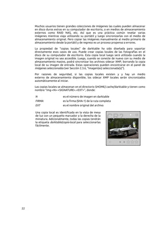 22
Muchos usuarios tienen grandes colecciones de imágenes las cuales pueden almacenar
en disco duros extras en su computador de escritorio, o en medios de almacenamiento
externos como RAID NAS, etc. Así que es una práctica común revelar varias
imágenes mientras viaja utilizando su portátil y luego sincronizarlas con el medio de
almacenamiento original. Pero copiar las imágenes manualmente al medio primario de
almacenamiento desde la portátil y de regreso es un proceso propenso a errores.
La propiedad de “copias locales” de darktable ha sido diseñada para soportar
directamente esos casos de uso. Puede crear copias locales de las fotografías en el
disco de su computador de escritorio. Esta copia local luego será utilizada cuando la
imagen original no sea accesible. Luego, cuando se conecte de nuevo con su medio de
almacenamiento masivo, podrá sincronizar los archivos sidecar XMP, borrando la copia
local de su imagen de entrada. Estas operaciones pueden encontrarse en el panel de
imágenes seleccionadas (ver Sección 2.3.6, “Imagen(es) seleccionada(s)”).
Por razones de seguridad, si las copias locales existen y y hay un medio
externo de almacenamiento disponible, los sidecar XMP locales serán sincronizados
automáticamente al iniciar.
Las copias locales se almacenan en el directorio $HOME/.cache/darktable y tienen como
nombre “img-<N>-<SIGNATURE>.<EXT>”, donde:
N es el número de imagen en darktable
FIRMA es la firma (SHA-1) de la ruta completa
EXT es el nombre original del archivo
Una copia local es identificada en la vista de mesa
de luz con un pequeño marcador a la derecha de la
miniatura. Adicionalmente, todas las copias tendrán
la etiqueta darktable|copia-local para seleccionarlas
fácilmente.
 