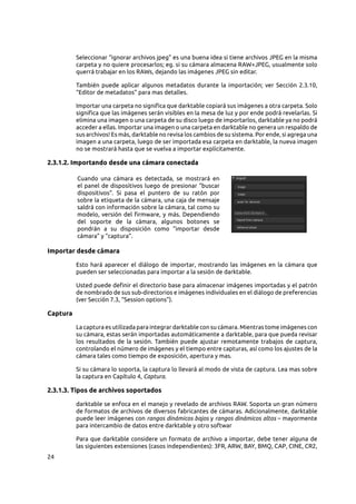 24
Seleccionar “ignorar archivos jpeg” es una buena idea si tiene archivos JPEG en la misma
carpeta y no quiere procesarlos; eg. si su cámara almacena RAW+JPEG, usualmente solo
querrá trabajar en los RAWs, dejando las imágenes JPEG sin editar.
También puede aplicar algunos metadatos durante la importación; ver Sección  2.3.10,
“Editor de metadatos” para mas detalles.
Importar una carpeta no significa que darktable copiará sus imágenes a otra carpeta. Solo
significa que las imágenes serán visibles en la mesa de luz y por ende podrá revelarlas. Si
elimina una imagen o una carpeta de su disco luego de importarlos, darktable ya no podrá
acceder a ellas. Importar una imagen o una carpeta en darktable no genera un respaldo de
sus archivos! Es más, darktable no revisa los cambios de su sistema. Por ende, si agrega una
imagen a una carpeta, luego de ser importada esa carpeta en darktable, la nueva imagen
no se mostrará hasta que se vuelva a importar explícitamente.
2.3.1.2. Importando desde una cámara conectada
Cuando una cámara es detectada, se mostrará en
el panel de dispositivos luego de presionar “buscar
dispositivos”. Si pasa el puntero de su ratón por
sobre la etiqueta de la cámara, una caja de mensaje
saldrá con información sobre la cámara, tal como su
modelo, versión del firmware, y más. Dependiendo
del soporte de la cámara, algunos botones se
pondrán a su disposición como “importar desde
cámara” y “captura”.
Importar desde cámara
Esto hará aparecer el diálogo de importar, mostrando las imágenes en la cámara que
pueden ser seleccionadas para importar a la sesión de darktable.
Usted puede definir el directorio base para almacenar imágenes importadas y el patrón
de nombrado de sus sub-directorios e imágenes individuales en el diálogo de preferencias
(ver Sección 7.3, “Session options”).
Captura
La captura es utilizada para integrar darktable con su cámara. Mientras tome imágenes con
su cámara, estas serán importadas automáticamente a darktable, para que pueda revisar
los resultados de la sesión. También puede ajustar remotamente trabajos de captura,
controlando el número de imágenes y el tiempo entre capturas, así como los ajustes de la
cámara tales como tiempo de exposición, apertura y mas.
Si su cámara lo soporta, la captura lo llevará al modo de vista de captura. Lea mas sobre
la captura en Capítulo 4, Captura.
2.3.1.3. Tipos de archivos soportados
darktable se enfoca en el manejo y revelado de archivos RAW. Soporta un gran número
de formatos de archivos de diversos fabricantes de cámaras. Adicionalmente, darktable
puede leer imágenes con rangos dinámicos bajos y rangos dinámicos altos – mayormente
para intercambio de datos entre darktable y otro softwar
Para que darktable considere un formato de archivo a importar, debe tener alguna de
las siguientes extensiones (casos independientes): 3FR, ARW, BAY, BMQ, CAP, CINE, CR2,
 