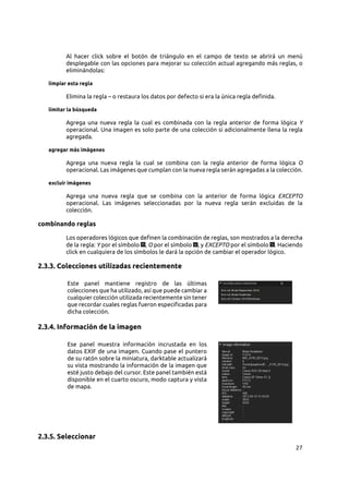 27
Al hacer click sobre el botón de triángulo en el campo de texto se abrirá un menú
desplegable con las opciones para mejorar su colección actual agregando más reglas, o
eliminándolas:
limpiar esta regla
Elimina la regla – o restaura los datos por defecto si era la única regla definida.
limitar la búsqueda
Agrega una nueva regla la cual es combinada con la regla anterior de forma lógica Y
operacional. Una imagen es solo parte de una colección si adicionalmente llena la regla
agregada.
agregar más imágenes
Agrega una nueva regla la cual se combina con la regla anterior de forma lógica O
operacional. Las imágenes que cumplan con la nueva regla serán agregadas a la colección.
excluir imágenes
Agrega una nueva regla que se combina con la anterior de forma lógica EXCEPTO
operacional. Las imágenes seleccionadas por la nueva regla serán excluidas de la
colección.
combinando reglas
Los operadores lógicos que definen la combinación de reglas, son mostrados a la derecha
de la regla: Y por el símbolo , O por el símbolo , y EXCEPTO por el símbolo . Haciendo
click en cualquiera de los símbolos le dará la opción de cambiar el operador lógico.
2.3.3. Colecciones utilizadas recientemente
Este panel mantiene registro de las últimas
colecciones que ha utilizado, así que puede cambiar a
cualquier colección utilizada recientemente sin tener
que recordar cuales reglas fueron especificadas para
dicha colección.
2.3.4. Información de la imagen
Ese panel muestra información incrustada en los
datos EXIF de una imagen. Cuando pase el puntero
de su ratón sobre la miniatura, darktable actualizará
su vista mostrando la información de la imagen que
esté justo debajo del cursor. Este panel también está
disponible en el cuarto oscuro, modo captura y vista
de mapa.
2.3.5. Seleccionar
 