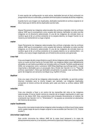 29
Si esta opción de configuración no está activa, darktable borrará el (los) archivo(s) sin
preguntarle! Esto es irreversible, y también eliminará todo el revelado de dichas imágenes.
Cuando borre una imagen con duplicados, darktable mantendrá el archivo original en el
disco hasta que el último de los duplicados sea borrado.
mover
Mueve físicamente las imágenes seleccionadas (los archivos originales más los archivos
sidecar XMP que le acompañen) a otra carpeta del sistema. darktable no sobre escribe
imágenes en el directorio seleccionado. Si una de las imágenes de entrada tiene un
nombre igual al de un archivo existente en la carpeta destino, la imagen fuente no se
moverá y se mantendrá en su lugar original.
copiar
Copia físicamente las imágenes seleccionadas (los archivos originales más los archivos
sidecar XMP que le acompañen) a otra carpeta del sistema. darktable no sobre escribe
imágenes en el directorio seleccionado. Si una de las imágenes de entrada tiene un
nombre igual al de un archivo existente en la carpeta destino no se sobrescribirá – en
cambio, una nueva imagen duplicada con el histórico de acciones será generado.
crear hdr
Crea una imagen de alto rango dinámico a partir de las imágenes seleccionadas, y la guarda
como un nuevo archivo fuente en formato DNG. Las imágenes deben estar debidamente
alineadas, lo cual implica que deben ser tomadas sobre un trípode. También puede general
HDRs con programas como Luminance HDR [http://qtpfsgui.sourceforge.net/], y luego
importarlas a darktable para un procesado más a fondo (ver Sección 2.3.1.3, “Tipos de
archivos soportados”). Note que darktable actualmente no puede crear archivos HDR a
partir de imágenes con sensores non-Bayer (e.g. Fujifilm X-Trans).
duplicar
Crea una copia virtual de las imágenes seleccionadas en darktable. Le permite probar
diversos revelados para la misma imagen, por ejemplo. Las imágenes duplicadas
comparten el mismo archivo de entrada, pero cada una tiene su archivo sidecar XMP
propio.
rotación
Crea una rotación a favor o en contra de las manecillas del reloj en las imágenes
seleccionadas. El tercer botón reinicia la rotación de la imagen regresando al valor que
tenía en los datos EXIF. Esta característica está enlazada directamente al módulo de
orientación (ver Sección 3.4.1.2, “Orientation”) – los ajustes se convierten en elementos
del histórico de acciones.
copiar localmente
Esta acción crea copias locales de las imágenes seleccionadas en el disco local. Estas copias
serán usadas luego de que la imagen original no sea accesible (ver Sección 2.2.9, “Copias
locales”).
sincronizar copia local
Esta acción sincroniza los sidecar XMP de la copia local temporal y la copia de
almacenamiento externo, si se necesita, eliminará la copia local. Note que si una copia local
 