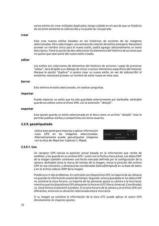 32
varios estilos sin crear múltiples duplicados; tenga cuidado en el caso de que un histórico
de acciones existente se sobrescriba y no pueda ser recuperado.
crear
Esto crea nuevos estilos basados en los históricos de acciones de las imágenes
seleccionadas. Para cada imagen, una ventana de creación de estilos emergerá. Necesitará
proveer un nombre único para el nuevo estilo, podrá agregar adicionalmente un texto
descriptivo. Tiene la opción de des-seleccionar los elementos del histórico de acciones que
no quiere que sean parte del nuevo estilo creado.
editar
Los estilos son colecciones de elementos del histórico de acciones. Luego de presionar
“editar”, será dirigido a un diálogo de incluir o excluir elementos específicos del historial.
Marque la opción “duplicar” si quiere crear un nuevo estilo, en vez de sobrescribir el
existente; necesitará proveer un nombre de estilo nuevo en este caso.
borrar
Esto elimina el estilo seleccionado, sin realizar preguntas.
importar
Puede importar un estilo que ha sido guardado anteriormente por darktable. darktable
guarda los estilos como archivos XML con la extensión “.dtstyle”.
exportar
Esta opción guarda un estilo seleccionado en el disco como un archivo “.dtstyle”. Esto le
permite publicar estilos y compartirlos con otros usuarios.
2.3.9. geoetiquetado
Utilice este panel para importar y aplicar información
rutas GPX en las imágenes seleccionadas.
Alternativamente puede geo-etiquetar imágenes
con la vista de Mapa (ver Capítulo 5, Mapa).
2.3.9.1. Uso
Un receptor GPS calcula la posición actual basado en la información que recibe de
satélites, y los guarda en un archivo GPX – junto con la fecha y hora actual. Los datos EXIF
de la imagen también contienen una fecha marcada definida por la configuración de la
cámara. darktable toma la marca de tiempo de la imagen, revisa la posición del archivo
GPX en ese momento, y almacena las coordenadas (latitud/longitud) en su base de datos
y en el archivo sidecar XMP de la imagen.
Puede ocurrir dos problemas. En contraste con dispositivos GPS, la mayoría de las cámaras
no guardan la información exacta del tiempo. Segundo, la hora guardada en los datos EXIF
no contiene la zona horaria. La mayoría de las personas ajusta su cámara a la hora local,
mientras que los dispositivos GPS almacenan la hora en lUTC (Hora Universal, Coordinada),
i.e. Zona horaria Greenwich (London). Si la zona horaria de la cámara y el archivo GPX son
diferentes, entonces la ubicación relacionada estará incorrecta.
Si su imagen ya contiene la información de la hora UTC puede aplicar el rastro GPX
directamente sin mayores ajustes.
 