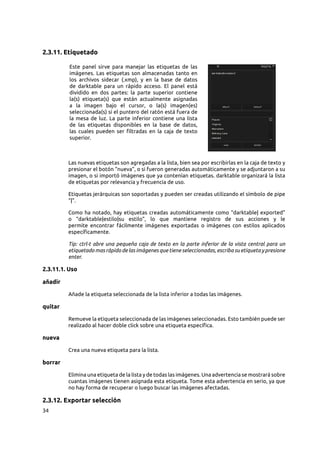 34
2.3.11. Etiquetado
Este panel sirve para manejar las etiquetas de las
imágenes. Las etiquetas son almacenadas tanto en
los archivos sidecar (.xmp), y en la base de datos
de darktable para un rápido acceso. El panel está
dividido en dos partes: la parte superior contiene
la(s) etiqueta(s) que están actualmente asignadas
a la imagen bajo el cursor, o la(s) imagen(es)
seleccionada(s) si el puntero del ratón está fuera de
la mesa de luz. La parte inferior contiene una lista
de las etiquetas disponibles en la base de datos,
las cuales pueden ser filtradas en la caja de texto
superior.
Las nuevas etiquetas son agregadas a la lista, bien sea por escribirlas en la caja de texto y
presionar el botón “nueva”, o si fueron generadas automáticamente y se adjuntaron a su
imagen, o si importó imágenes que ya contenían etiquetas. darktable organizará la lista
de etiquetas por relevancia y frecuencia de uso.
Etiquetas jerárquicas son soportadas y pueden ser creadas utilizando el símbolo de pipe
“|”.
Como ha notado, hay etiquetas creadas automáticamente como “darktable| exported”
o “darktable|estilo|su estilo”, lo que mantiene registro de sus acciones y le
permite encontrar fácilmente imágenes exportadas o imágenes con estilos aplicados
específicamente.
Tip: ctrl-t abre una pequeña caja de texto en la parte inferior de la vista central para un
etiquetado mas rápido de las imágenes que tiene seleccionadas, escriba su etiqueta y presione
enter.
2.3.11.1. Uso
añadir
Añade la etiqueta seleccionada de la lista inferior a todas las imágenes.
quitar
Remueve la etiqueta seleccionada de las imágenes seleccionadas. Esto también puede ser
realizado al hacer doble click sobre una etiqueta específica.
nueva
Crea una nueva etiqueta para la lista.
borrar
Elimina una etiqueta de la lista y de todas las imágenes. Una advertencia se mostrará sobre
cuantas imágenes tienen asignada esta etiqueta. Tome esta advertencia en serio, ya que
no hay forma de recuperar o luego buscar las imágenes afectadas.
2.3.12. Exportar selección
 