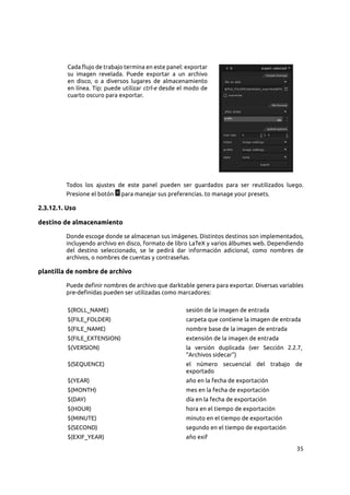 35
Cada flujo de trabajo termina en este panel: exportar
su imagen revelada. Puede exportar a un archivo
en disco, o a diversos lugares de almacenamiento
en línea. Tip: puede utilizar ctrl-e desde el modo de
cuarto oscuro para exportar.
Todos los ajustes de este panel pueden ser guardados para ser reutilizados luego.
Presione el botón para manejar sus preferencias. to manage your presets.
2.3.12.1. Uso
destino de almacenamiento
Donde escoge donde se almacenan sus imágenes. Distintos destinos son implementados,
incluyendo archivo en disco, formato de libro LaTeX y varios álbumes web. Dependiendo
del destino seleccionado, se le pedirá dar información adicional, como nombres de
archivos, o nombres de cuentas y contraseñas.
plantilla de nombre de archivo
Puede definir nombres de archivo que darktable genera para exportar. Diversas variables
pre-definidas pueden ser utilizadas como marcadores:
$(ROLL_NAME) sesión de la imagen de entrada
$(FILE_FOLDER) carpeta que contiene la imagen de entrada
$(FILE_NAME) nombre base de la imagen de entrada
$(FILE_EXTENSION) extensión de la imagen de entrada
$(VERSION) la versión duplicada (ver Sección  2.2.7,
“Archivos sidecar”)
$(SEQUENCE) el número secuencial del trabajo de
exportado
$(YEAR) año en la fecha de exportación
$(MONTH) mes en la fecha de exportación
$(DAY) día en la fecha de exportación
$(HOUR) hora en el tiempo de exportación
$(MINUTE) minuto en el tiempo de exportación
$(SECOND) segundo en el tiempo de exportación
$(EXIF_YEAR) año exif
 