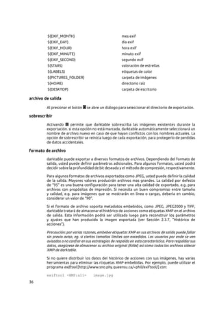 36
$(EXIF_MONTH) mes exif
$(EXIF_DAY) día exif
$(EXIF_HOUR) hora exif
$(EXIF_MINUTE) minuto exif
$(EXIF_SECOND) segundo exif
$(STARS) valoración de estrellas
$(LABELS) etiquetas de color
$(PICTURES_FOLDER) carpeta de imágenes
$(HOME) directorio raíz
$(DESKTOP) carpeta de escritorio
archivo de salida
Al presionar el botón se abre un diálogo para seleccionar el directorio de exportación.
sobrescribir
Activando permite que darktable sobrescriba las imágenes existentes durante la
exportación. si esta opción no está marcada, darktable automáticamente seleccionará un
nombre de archivo nuevo en caso de que hayan conflictos con los nombres actuales. La
opción de sobrescribir se reinicia luego de cada exportación, para protegerlo de perdidas
de datos accidentales.
formato de archivo
darktable puede exportar a diversos formatos de archivos. Dependiendo del formato de
salida, usted puede definir parámetros adicionales. Para algunos formatos, usted podrá
decidir sobre la profundidad de bit deseada y el método de compresión, respectivamente.
Para algunos formatos de archivos exportados como JPEG, usted puede definir la calidad
de la salida. Mayores valores producirán archivos mas grandes. La calidad por defecto
de “95” es una buena configuración para tener una alta calidad de exportado, e.g. para
archivos con propósitos de impresión. Si necesita un buen compromiso entre tamaño
y calidad, e.g. para imágenes que se mostrarán en línea o cargas, debería en cambio,
considerar un valor de “90”.
Si el formato de archivo soporta metadatos embebidos, como JPEG, JPEG2000 y TIFF,
darktable tratará de almacenar el histórico de acciones como etiquetas XMP en el archivo
de salida. Esta información podrá ser utilizada luego para reconstruir los parámetros
y ajustes que han producido la imagen exportada (ver Sección  2.3.7, “Histórico de
acciones”).
Precaución: por varias razones, embeber etiquetas XMP en sus archivos de salida puede fallar
sin previo aviso, eg. si ciertos tamaños límites son excedidos. Los usuarios por ende se ven
avisados a no confiar en sus estrategias de respaldo en esta característica. Para respaldar sus
datos, asegúrese de almacenar su archivo original (RAW) así como todos los archivos sidecar
XMP de darktable.
Si no quiere distribuir los datos del histórico de acciones con sus imágenes, hay varias
herramientas para eliminar las rtiquetas XMP embebidas. Por ejemplo, puede utilizar el
programa exiftool [http://www.sno.phy.queensu.ca/~phil/exiftool/] con:
exiftool -XMP:all= image.jpg
 
