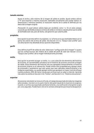 37
tamaño máximo
Ajusta el ancho y alto máximo de la imagen de salida en pixeles. Ajuste ambos valores
a "0" para exportar a máxima resolución. darktable actualmente solo puede realizar re-
dimensiones a menores tamaños; la resolución máxima de la salida es definida por los
datos de la imagen original.
Precaución: Es usual colocar valores bajos por accidente, como 1 o 10, en estos campos,
causando que darktable produzca archivos de salida en miniatura. Quizás piense que la salida
de darktable está rota, pero de hecho, solo generó lo que usted le pidió.
propósito
Esta opción le permite definir el propósito, i.e. la forma en la que darktable lidiará con el
gamut de colores del archivo de salida. Vea Sección 3.4.3.3, “Output color profile” para
una descripción mas detallada de las opciones disponibles
perfil
Esto define el perfil de salida de color. Seleccione “configuración de la imagen” si quiere
que las configuraciones del módulo de la salida del perfil de color (ver Sección 3.4.3.3,
“Output color profile”) de la imagen individual tome prioridad.
estilo
Esta opción le permite escoger un estilo, i.e. a una colección de elementos del histórico
de acciones, el cual darktable concatena con el histórico de acciones actual de la imagen
de salida. Estos elementos del historial solo son agregados temporalmente; el histórico
de acciones original no es sobrescrito. Puede utilizar esta propiedad para agregar pasos
de procesado y parámetros que solo quiere que sean aplicados específicamente a las
imágenes exportadas, e.g. puede agregar estilos que agreguen un mayor nivel de enfoque
cuando produzca JPEG de menor escala para archivos que se suban a Internet. Aprenda
más sobre los estilos en Sección 2.3.8, “Estilos”, and Sección 3.3.3, “Histórico de acciones”.
exportar
Al presionar este botón se inicia en el fondo, el trabajo de exportado de todas las imágenes
seleccionadas. Una barra en la parte interior del panel izquierdo le mostrará el progreso.
Cuando un archivo sea exportado satisfactoriamente, una notificación emergente surgirá
por unos segundos. Puede hacer click en la ventana emergente para hacerla desaparecer.
 