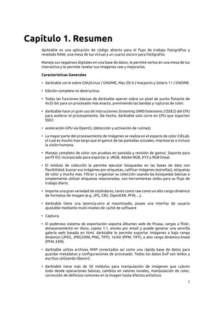 1
Capítulo 1. Resumen
darktable es una aplicación de código abierto para el flujo de trabajo fotográfico y
revelado RAW, una mesa de luz virtual y un cuarto oscuro para fotógrafos.
Maneja sus negativos digitales en una base de datos, le permite verlos en una mesa de luz
interactiva y le permite revelar sus imágenes raw y mejorarlas.
Características Generales
• darktable corre sobre GNU/Linux / GNOME, Mac OS X / macports y Solaris 11 / GNOME.
• Edición completa no destructiva.
• Todas las funciones básicas de darktable operan sobre un pixel de punto flotante de
4x32-bit para un procesado más exacto, previniendo las bandas y rupturas de color.
• darktable hace un gran uso de instrucciones Streaming SIMD Extensions 2 (SSE2) del CPU
para acelerar el procesamiento. De hecho, darktable solo corre en CPU que soporten
SSE2.
• aceleración GPU vía OpenCL (detección y activación de rutinas).
• La mayor parte del procesamiento de imágenes se realiza en el espacio de color CIELab,
el cual es mucho mas largo que el gamut de las pantallas actuales, impresoras o incluso
la visión humana.
• Manejo completo de color con pruebas en pantalla y revisión de gamut. Soporte para
perfil ICC incorporado para exportar a: sRGB, Adobe RGB, XYZ y RGB lineal.
• El módulo de colección le permite ejecutar búsquedas en las bases de dato con
flexibilidad, buscar sus imágenes por etiquetas, calificar imágenes (estrellas), etiquetas
de color y mucho mas. Filtrar u organizar su colección usando las búsquedas básicas o
simplemente utilizar etiquetas relacionadas, son herramientas útiles para su flujo de
trabajo diario.
• Importe una gran variedad de estándares, tanto como raw como un alto rango dinámico
de formatos de imagen (e.g. JPG, CR2, OpenEXR, PFM, ...).
• darktable tiene una latencia-cero al maximizado, posee una interfaz de usuario
ajustable mediante multi-niveles de caché de software
• Captura.
• El poderoso sistema de exportación soporta álbumes web de Picasa, cargas a flickr,
almacenamiento en disco, copias 1:1, envíos por email y puede generar una sencilla
galería web basada en html. darktable le permite exportar imágenes a bajo rango
dinámico (JPEG, JPEG2000, PNG, TIFF), 16-bit (PPM, TIFF), o alto rango dinámico lineal
(PFM, EXR).
• darktable utiliza archivos XMP conectados así como una rápida base de datos para
guardar metadatos y configuraciones de procesado. Todos los datos Exif son leídos y
escritos utilizando libexiv2.
• darktable tiene más de 50 módulos para manipulación de imágenes que cubren
todo desde operaciones básicas, cambios en valores tonales, manipulación de color,
corrección de defectos comunes en la imagen hasta efectos artísticos.
 