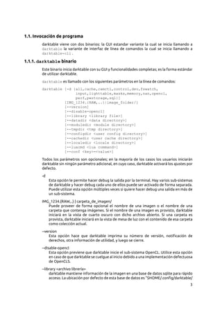 3
1.1. Invocación de programa
darktable viene con dos binarios: la GUI estandar variante la cual se inicia llamando a
darktable la variante de interfaz de línea de comandos la cual se inicia llamando a
darktable-cli .
1.1.1. darktable binario
Este binario inicia darktable con su GUI y funcionalidades completas; es la forma estándar
de utilizar darktable.
darktable es llamado con los siguientes parámetros en la línea de comandos:
darktable [-d {all,cache,camctl,control,dev,fswatch,
input,lighttable,masks,memory,nan,opencl,
perf,pwstorage,sql}]
[IMG_1234.{RAW,..}|image_folder/]
[--version]
[--disable-opencl]
[--library <library file>]
[--datadir <data directory>]
[--moduledir <module directory>]
[--tmpdir <tmp directory>]
[--configdir <user config directory>]
[--cachedir <user cache directory>]
[--localedir <locale directory>]
[--luacmd <lua command>]
[--conf <key>=<value>]
Todos los parámetros son opcionales; en la mayoría de los casos los usuarios iniciarán
darktable sin ningún parámetro adicional, en cuyo caso, darktable activará los ajustes por
defecto.
-d
Esta opción le permite hacer debug la salida por la terminal. Hay varios sub-sistemas
de darktable y hacer debug cada uno de ellos puede ser activado de forma separada.
Puede utilizar esta opción múltiples veces si quiere hacer debug una salida en más de
un sub-sistema.
IMG_1234.{RAW,..} | carpeta_de_imagen/
Puede proveer de forma opcional el nombre de una imagen o el nombre de una
carpeta que contenga imágenes. Si el nombre de una imagen es provisto, darktable
iniciará en la vista de cuarto oscuro con dicho archivo abierto. Si una carpeta es
provista, darktable iniciará en la vista de mesa de luz con el contenido de esa carpeta
como colección actual.
--version
Esta opción hace que darktable imprima su número de versión, notificación de
derechos, otra información de utilidad, y luego se cierre.
--disable-opencl
Esta opción previene que darktable inicie el sub-sistema OpenCL. Utilice esta opción
en caso de que darktable se cuelgue al inicio debido a una implementación defectuosa
de OpenCLS.
--library <archivo librería>
darktable mantiene información de la imagen en una base de datos sqlite para rápido
acceso. La ubicación por defecto de esta base de datos es “$HOME/.config/darktable/
 