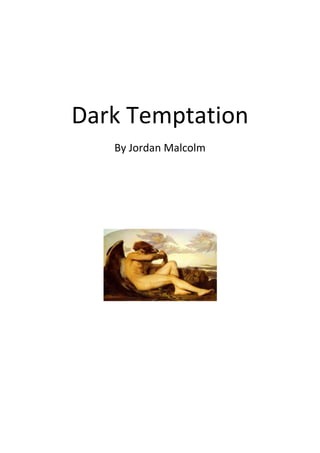Dark Temptation<br />1533525209486500By Jordan Malcolm<br />Chapter 1<br />Brutal Finding<br />“We are almost there!” exclaimed Alice, as she accelerated past the sandy, dry, dessert-like floor. Alice always thought highly of herself… her long brown hair, her weight, her driving skills… Everything was perfect, especially her golden brown eyes! Suddenly, Stephanie peered her head past the smooth leather seats and looked straight at Alice.<br />“We’ve been in this car for almost four hours, how do you think mother will react? She was expecting us in an hour, I bet she is crying to herself right now!”<br />Alice just looked at Stephanie, as if she was an enemy, she just looked her straight in her hazel eyes… At that moment Alice snapped.<br />“Get out the car if you hate the journey so much!”<br />She got out the car and rushed over to Stephanie’s side. She opened the door and grabbed her with such fury… Just then, the sand blew all around them and the sky transformed into a mist of grey and black. The ground shook under their feet, only to open up a gigantic crack in the ground… <br />“Alice what’s happening? I’m scared!” Stephanie cried.<br />“I don’t know, but we should get over to that crack right now! Come on! Hurry!” Alice replied.<br />Alice then looked through the window of the car, only to see a pale white man, standing at the other side of the vehicle. <br />“Quick Stephanie, get out! A man is approaching you!” Alice screamed.<br />They both tugged and tugged at the handle of the door but it was no use, it wouldn’t budge. Stephanie looked at the other door, which was now open, she was about to get out, when a pale hand reached in towards her leg… She tried to stay away from it, but, it grabbed her. It grabbed her so hard, it was as if ten thousand bricks were piled up on her. She just cried to herself. Then, a man came in, only to drag her out the car, she screamed and struggled for her life, it then came to the point that the man was so fed up, he snapped her neck to kill her. She died.<br />          Alice was now, understandably, terrified. So many thoughts rushed through her head. Why us? What did we do? Is he going to kill me? I better run! At that point, Alice ran into her car, she pressed her foot on the accelerate peddle and sped away into the dessert. Just when she thought she escaped the grasp of this evil man, he appeared in front of her car and stopped it. He smashed the front window and grabbed her face aggressively, she screamed as he ripped her face off, leaving her to bleed to death. She also died.<br />     After this man got his satisfaction from the murders, he looked at the mangled bodies of two beautiful woman, Alice and Stephanie. He had to dispose them. He lit a fire, chopped the bodies into sections with his bare hands, and threw them into the fire, turning them into ash… Turning them into nothing. A fallen angel was now born. Born into planet Earth.<br />Chapter 2<br />Strange disappearances<br />Two weeks after the dessert murders, more and more people started to go missing. It was even more surprising how this man, this man of evil had not been found yet. How could he have not been found if he lives in the area of the police, the whole area and areas outside of it are swarmed with police men and women! Could there be a possibility of this ‘man’ not being a human and possessing great powers… speed, agility, strength and focus?<br />        In an area just outside of this, lived a girl called Rosalie. She was an independent girl, with a great education, great grades and a sense of humour. She was the perfect role model. She also loved forests. She was afraid of them, but very drawn to them at the same time. Most of her time was either spent in a forest or reading books about supernatural things like vampires, ghosts, zombies… things like that.<br />