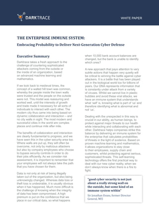 WHITE PAPER
THE ENTERPRISE IMMUNE SYSTEM:
Embracing Probability to Deliver Next-Generation Cyber Defense
Executive Summary
Darktrace takes a fresh approach to the
challenge of countering sophisticated
attackers coming from the outside or
the inside of an organization, based
on advanced machine learning and
mathematics.
If we look back to medieval times, the
concept of a walled hill town was common,
whereby the people inside the town walls
were trusted and the people on the outside
were not. This model was reassuring and
worked well, until the interests of growth
and trade made it necessary for all sorts of
individuals to interact with each other. The
modern city thus came into being based on
dynamic collaboration and interaction – and
no city walls in sight. The most modern and
successful cities in the world are complex
places and continue mile after mile.
The benefits of collaboration and interaction
are clearly fundamental to progress, and we
have seen this in the cyber security area too.
Where walls are put up, they will often be
overcome, not only by malicious attackers
but also by company employees who choose
to bypass security controls in order to do
their jobs efficiently. As we consider risk
assessment, it is important to remember that
your employees will not always take the path
that you have chosen for them.
Data is not only at risk of being illegally
taken out of the organization, but also being
unknowingly changed. Whereas data loss or
theft loss is undesirable, it is usually obvious
when it has happened. Much more difficult is
the challenge of knowing when the integrity
of data has been compromised. A high
premium is put on the confidence that we
place in our critical data, so what happens
when 10,000 bank account balances are
changed, but the bank is unable to identify
which ones?
A new approach that pays attention to very
subtle actions that happen very quietly will
be critical to winning the battle against cyber
attackers. It is a battle that has been played
out in the biological world too for billions of
years. Our DNA represents information that
is constantly under attack from a variety
of viruses. Whilst we cannot live in plastic
bubbles and avoid these viral attacks, we
have an immune system that understands
what ‘self’ is, knowing what is part of ‘us’ and
therefore identifying what is abnormal and
not ‘us’.
Dealing with the unexpected in this way is
crucial in our ability, as human beings, to
protect against major threats to our health
while interacting and collaborating with each
other. Darktrace helps companies strike this
balance by delivering an immune system for
the enterprise that calculates probabilities
of threats in the light of evidence. Based on
proven machine learning and mathematics,
it allows organizations to stay close
to their employees, supply chain and
customers, whilst protecting against serious,
sophisticated threats. This self-learning
technology offers the first practical way to
deal with our new cyber reality, when we
don’t always know when there is a fire to
fight.
“good cyber security is not just
about a really strong wall on
the outside, but some kind of an
immune system within”
Sir Jonathan Evans, former Director
General, MI5
 