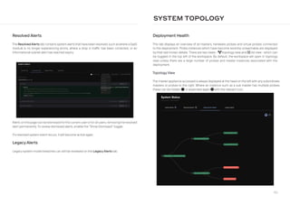 186
SYSTEM TOPOLOGY
Resolved Alerts
The ResolvedAlerts tab contains system alerts that have been resolved, such aswhere a SaaS
module is no longer experiencing errors, where a drop in traffic has been corrected, or an
informational subnet alert has reached expiry.
Alerts on this page can be dismissed forthe current userorforall users, removing the resolved
alert permanently. To review dismissed alerts, enable the “Show Dismissed” toggle.
If a resolved system event recurs, it will become active again.
Legacy Alerts
Legacy system model breaches can still be reviewed on the Legacy Alerts tab.
Deployment Health
This tab displays an overview of all masters, hardware probes and virtual probes connected
to the deployment. Probe instances which have become recently unreachable are displayed
by their last known details. There are two views - project-diagram topology view and list list view - which can
be toggled in the top left of the workspace. By default, the workspace will open in topology
view unless there are a large number of probes and master instances associated with the
deployment.
Topology View
The master appliance accessed is always displayed at the head on the left with any subordinate
masters or probes to the right. Where an instance such as a sub master has multiple probes,
these can be hidden minus-circle or expanded again plus-circle with the relevant icon.
 
