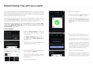 226
2. On your smartphone, open the appropriate app
store and search for Darktrace.
The Darktrace iOS app is available on the App
Store and the Android app is available on the
Google Play store.
Download the Darktrace app.
1. Navigate to Account Settings from the main
menu of the Threat Visualizer or Platform
Accounts Console.
The ‘Register Mobile App’ option should now
be available. Click ‘Register Mobile App’ to
reveal a QR code.
For SSO users, this QR code dialogue will also
display a passphrase section.
3. Open the Darktrace app.
You will be prompted to authenticate with the
Darktrace instance. Press ‘Next’ to proceed.
The app will request permission to use your
smartphone camera. Use the camera to scan
the QR code in the Threat Visualizer generated
above.
The Darktrace mobile app, an increasingly popular option that our customers are utilizing in
order to get alerts whilst away from the office, can be registered from the Account Settings
page. A configured mobile app Service is presumed - if this is not configured, please see
Configuring the Mobile App for the setup process.
The following setup process requires access to the Threat Visualizer or Platform Accounts
Console (formerly SaaS Console). For Darktrace/Email customers who do not have access to
these interfaces, the relevant settings have been made available as of Darktrace 6.1.
These steps are also accessible from the Threat Visualizer main menu (question Help 
mobile-button Mobile App Setup Help ) and from the app registration pop-up within
Account Settings noted in step 1.
How to Register
REGISTERING THE APP AS A USER
4. After the QR has been scanned, you must
provide a password to finalize authentication.
For Threat Visualizer and LDAP users, enter the
password used to log into the Threat Visualizer.
For SAML SSO users, enter the passphrase
displayed in the same pop-up as the QR code
in the password field. This passphrase is only
valid for 90 seconds. Ensure that all characters
including hyphens are entered correctly.
The app should now authenticate.
Move between the screens for a guide overlay
explaining the functionality. The guide can be
re-enabled at any point from the settings page.
 