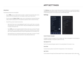 260
Interactions
The following interactions are available:
• Tap the eye-slash eye icon to mark the alert as read or unread. The main alerts view can be
filtered to prioritize (display first) or only display unread System Status alerts.
• Tap the hyperlink Create a Ticket to open a link to the Darktrace Customer Portal and
raise a ticket for assistance from the Darktrace operations team to resolve the issue.
• Tap the chevron-up up arrow to review more actions:
• Tap the check check icon to acknowledge the alert for the current user, or all users.
This will remove it from returned results unless acknowledged alerts are explicitly
included. Active alerts only.
• Tap the pause pause icon to suppress the alert for the current user, or all users. This will
mute the alert for the chosen timeframe, at which point it will return as an active
alert unless subsequently resolved during the suppressed time. Active alerts only.
• Tap the check check icon to dismiss the alert for the current user, or all users. This will
remove the resolved alert permanently from view. Resolved alerts only.
The Settings screen offers multiple filtering options that allow you to customize how data is
displayed and stored within the app. In 4.0, the number of settings has been reduced in favour
of native filtering within the AI Analyst, Alerts and RESPOND pages.
Settings
APP SETTINGS
Cyber AI Analyst Language
Changes the default language for the AI Analyst view. Tap the language to move through all
available languages or long press to select from a list.
Stay Signed in For
Set the time required between logins to 5 minutes (default), 15 minutes or1 hour.
Store Data
Controls how long data is stored within the application on the mobile device.
App Theme
Control whether the app should follow system theme or always operate in light or dark mode.
 