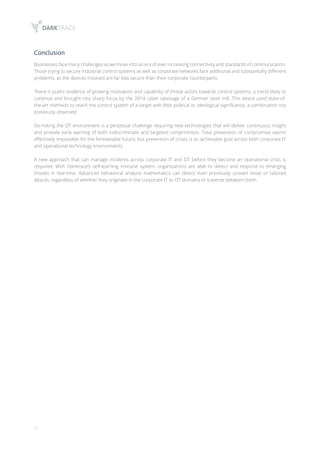 10
Conclusion
Businesses face many challenges as we move into an era of ever increasing connectivity and standards of communication.
Those trying to secure industrial control systems as well as corporate networks face additional and substantially different
problems, as the devices involved are far less secure than their corporate counterparts.
There is public evidence of growing motivation and capability of threat actors towards control systems, a trend likely to
continue and brought into sharp focus by the 2014 cyber sabotage of a German steel mill. This attack used state-of-
the-art methods to reach the control system of a target with little political or ideological significance, a combination not
previously observed.
De-risking the OT environment is a perpetual challenge requiring new technologies that will deliver continuous insight
and provide early warning of both indiscriminate and targeted compromises. Total prevention of compromise seems
effectively impossible for the foreseeable future, but prevention of crises is an achievable goal across both corporate IT
and operational technology environments.
A new approach that can manage incidents across corporate IT and OT before they become an operational crisis is
required. With Darktrace’s self-learning immune system, organizations are able to detect and respond to emerging
threats in real-time. Advanced behavioral analysis mathematics can detect even previously unseen novel or tailored
attacks, regardless of whether they originate in the corporate IT or OT domains or traverse between them.
 