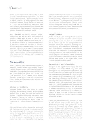 6
creates a unique behavioral understanding of “self”
for each user and device within the network and, like a
biological immune system, it detects threats that cannot
be defined in advance by identifying even subtle shifts
in expected behavior. People and devices all behave
in a unique way that necessarily differs from their
peers to varying degrees. However, their behaviors are
significantly more predictable when compared to their
historical behaviors and patterns of change.
With Darktrace’s self-learning “immune system”,
organizations are able to detect and respond to
emerging threats, even if novel or tailored, and
regardless of whether they originate in either the IT
or operational domains, or traverse between them.
By identifying unexpected anomalies in behavior,
defendersareabletoinvestigatemalwarecompromises
and insider risks as they emerge and throughout stages
of the attack lifecycle. Darktrace provides the real-time
visibility required to make intelligence-based decisions
in live situations, while enabling in-depth investigations
into historical activity.
Real Vulnerability
While it is likely that many attacks are never revealed to
the public, the list of known compromises is growing.
The most notorious incident that arguably propelled the
vulnerability of ICS into the mainstream consciousness
was the discovery of the Stuxnet attack in June 2010
[1], a “weaponized” form of malware. Stuxnet targeted
the Natanz nuclear facilities in Iran with great precision,
causing nuclear centrifuge equipment to wear out at a
vastly increased rate.
Sabotage and Shutdowns
Significant attacks have been made by former
employees who wrongfully retained access following
dismissal, such as Mario Azar, who was indicted for
disabling a computer system detecting pipeline leaks
in Southern California [3]. Attacks by individuals
who never possessed legitimate access include the
compromise of the South Houston, TX water system.
[4].
ICS networks have also been damaged as unintended
side effects of problems starting in corporate networks
that took advantage of the increasing connectivity,
proving clearly that the standard PCs which now form
part of a typical ICS are open to the same compromises
as their enterprise counterparts. At least three
problems at major power stations have been publicly
attributedtothis;theDavis-Bessenuclearpowerstation
(Ohio, USA) when safety systems were crippled by the
Slammer worm [5], the Browns Ferry nuclear power
station (Alabama, USA) being manually scrammed as a
result of a drastic increase in network traffic [3], and the
Hatch nuclear power station (Georgia, USA) due to a
faulty software update on a business network machine
that communicated with the control network [6].
German Steel Mill
At the end of 2014, the most significantly publicized
attack since Stuxnet was revealed in a German report
disclosing that hackers had struck an unnamed steel
mill in Germany [7]. This was a targeted Advanced
Persistent Threat (APT) compromise, beginning with a
spear-phishing attack that enabled the hackers to gain
initial access onto the office network of the steelworks.
From there, they were able to successfully explore the
company’s networks and eventually manipulate and
disrupt the production networks. Failures of individual
control components accelerated, resulting in a blast
furnace being unable to shut down which caused
“massive” damage to the installation.
Reconnaissance and Pre-positioning
The goals of the largest known ongoing ICS attack
campaigns have mostly shifted away from active
sabotage to long-term persistent compromise and
reconnaissance. Recently the Energetic Bear campaign
has used the Havex [8] Remote Access Trojan (RAT) and
the Sandworm APT group have been using a variant of
the BlackEnergy malware [9]. In both cases ICS-CERT,
the USA’s Industrial Control Systems Cyber Emergency
Response Team, have long-running alerts tracking
them [10][11]. Both provide persistent external access
to compromised control networks and are capable
of downloading additional modules to enhance their
capability. Having identified all of the devices in a
network, it would be simple for them to download
additional sabotage modules and cause immediate,
widespread damage.
Havex was targeted against ICS customers by using
a highly effective ‘watering-hole’ attack, where the
attackers compromised three legitimate ICS vendor
websites and replaced real software updates with
versions already containing the malware. There was no
possible way for traditional network defenses such as
border firewalls to protect against this, and standard
procedures employed in many corporations would
have trusted the trojanized updates and added them
to internal whitelists of software for authorized use.
 
