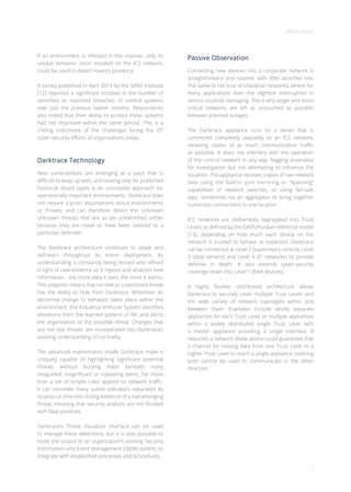 White Paper
7
If an environment is infected in this manner, only its
unique behavior, once installed on the ICS network,
could be used to detect Havex’s presence.
A survey published in April 2014 by the SANS Institute
[12] reported a significant increase in the number of
identified or reported breaches of control systems
over just the previous twelve months. Respondents
also noted that their ability to protect these systems
had not improved within the same period. This is a
chilling indictment of the challenges facing the OT
cyber-security efforts of organizations today.
Darktrace Technology
New vulnerabilities are emerging at a pace that is
difficult to keep up with, and looking only for published
historical attack types is an unsuitable approach for
operationally important environments. Darktrace does
not require a priori assumptions about environments
or threats, and can therefore detect the ‘unknown
unknown’ threats that are as yet unidentified, either
because they are novel or have been tailored to a
particular defender.
The Darktrace architecture continues to adapt and
self-learn throughout its entire deployment. Its
understanding is constantly being revised and refined
in light of new evidence as it ingests and analyzes new
information - the more data it sees, the more it learns.
This adaption means that no new or customized threat
has the ability to hide from Darktrace. Whenever an
abnormal change to behavior takes place within the
environment, the Industrial Immune System identifies
deviations from the learned ‘pattern of life’ and alerts
the organization to the possible threat. Changes that
are not real threats are incorporated into Darktrace’s
evolving understanding of normality.
The advanced mathematics inside Darktrace make it
uniquely capable of highlighting significant potential
threats without burying them beneath many
misguided, insignificant or repeating alerts. Far more
than a set of simple rules applied to network traffic,
it can correlate many subtle indicators separated by
location or time into strong evidence of a real emerging
threat, meaning that security analysts are not flooded
with false positives.
Darktrace’s Threat Visualizer interface can be used
to manage these detections, but it is also possible to
route the output to an organization’s existing Security
Information and Event Management (SIEM) system, to
integrate with established processes and procedures.
Passive Observation
Connecting new devices into a corporate network is
straightforward and routine, with little attached risk.
The same is not true of industrial networks, where for
many applications even the slightest interruption in
service could be damaging. This is why larger and more
critical networks are left as untouched as possible
between planned outages.
The Darktrace appliance runs on a server that is
connected completely passively to an ICS network,
receiving copies of as much communication traffic
as possible. It does not interfere with the operation
of the control network in any way, flagging anomalies
for investigation but not attempting to influence the
situation. The appliance receives copies of raw network
data using the built-in port mirroring or “spanning”
capabilities of network switches, or using fail-safe
taps, sometimes via an aggregator to bring together
numerous connections in one location.
ICS networks are deliberately segregated into Trust
Levels as defined by the ISA95/Purdue reference model
[13], depending on how much each device on the
network is trusted to behave as expected. Darktrace
can be connected at Level 2 (supervisory control), Level
3 (data servers) and Level 4 (IT networks) to provide
defense in depth. It also extends cyber-security
coverage down into Level 1 (field devices).
A highly flexible, distributed architecture allows
Darktrace to securely cover multiple Trust Levels and
the wide variety of network topologies within and
between them. Examples include wholly separate
appliances for each Trust Level, or multiple appliances
within a widely distributed single Trust Level with
a master appliance providing a single interface. If
required, a network diode device could guarantee that
a channel for moving data from one Trust Level to a
higher Trust Level to reach a single appliance covering
both cannot be used to communicate in the other
direction.
 