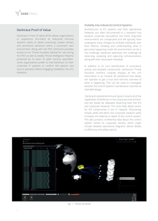 8
Darktrace Proof of Value
Darktrace's Proof of Value (POV) allows organizations
to experience first-hand its Industrial Immune
System's ability to detect previously unseen threats
and anomalous behaviors within a customer’s own
environment. Along with the POV, Darktrace provides
access to our Threat Visualizer (below) for use during
the POV as well as weekly Threat Intelligence Reports
produced by its team of cyber security specialists.
Some organizations prefer to trial Darktrace on their
corporate IT systems to confirm the passive and
secure operation before engaging installation into ICS
networks.
Visibility Into Industrial Control Systems
Architectures of ICS systems and their operational
networks are often documented to a standard that
exceeds corporate equivalents, but these long-lived
environments are complicated and will typically have
undergone many changes by multiple individuals over
their lifetime. Knowing and understanding what is
genuinely happening inside the environment can be a
real challenge. Darktrace addresses this challenge by
observing, analyzing and capturing communications
along with their associated metadata.
In addition to its core identification of anomalous
activity and possible compromise, Darktrace’s Threat
Visualizer interface uniquely displays all this rich
information in an intuitive 3D dashboard that allows
the operator to get a true and real-time overview of
what is happening. This can be used to investigate
whether the control system’s real behavior matches its
intended design.
Darktrace’s Industrial Immune System retains all of the
capabilities of Darktrace in the corporate environment,
and will ideally be deployed observing both the ICS
and corporate networks. The most likely attack vector
for ICS compromise is the IT network. Discovering
threats while still within the corporate network vastly
increases the defense-in-depth of the control system.
This also protects confidential data about the control
system stored on corporate servers, which might
include detailed operational diagrams, device details
or efficiency and safety reports.
Fig. 1 - Threat Visualizer
 