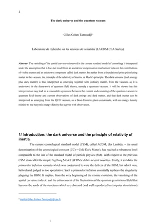 1
The dark universe and the quantum vacuum
Gilles Cohen-Tannoudjia
Laboratoire de recherche sur les sciences de la matière (LARSIM CEA-Saclay)
Abstract The vanishing of the spatial curvature observed in the current standard model of cosmology is interpreted
under the assumption that it does not result from an accidental compensation mechanism between the contributions
of visible matter and an unknown component called dark matter, but rather from a foundational principle relating
matter to the vacuum, the principle of the relativity of inertia, or Mach’s principle. The dark universe (dark energy
plus dark matter) is thus interpreted as emerging together with ordinary matter, from the vacuum, as it is
understood in the framework of quantum field theory, namely a quantum vacuum. It will be shown that this
interpretation may lead to a reasonable agreement between the current understanding of the quantum vacuum in
quantum field theory and current observations of dark energy and dark matter, and that dark matter can be
interpreted as emerging from the QCD vacuum, as a Bose-Einstein gluon condensate, with an energy density
relative to the baryonic energy density that agrees with observation.
1/ Introduction: the dark universe and the principle of relativity of
inertia
The current cosmological standard model (CSM), called CDM, (for Lambda, – the usual
denomination of the cosmological constant (CC) – Cold Dark Matter), has reached a robustness level
comparable to the one of the standard model of particle physics (SM). With respect to the previous
CSM, also called the simple Big Bang Model, CDM exhibits several novelties. Firstly, it validates the
primordial inflation scenario which was conjectured to cure the defects of the BBM, but which was,
beforehand, judged as too speculative. Such a primordial inflation essentially replaces the singularity
plaguing the BBM. It implies, from the very beginning of the cosmic evolution, the vanishing of the
spatial curvature index k, and the enhancement of the fluctuations of the quantum gravitational field that
become the seeds of the structures which are observed (and well reproduced in computer simulations)
a
mailto:Gilles.Cohen-Tannoudji@cea.fr
 