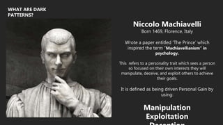 WHAT ARE DARK
PATTERNS?
Niccolo Machiavelli
Born 1469, Florence, Italy
Wrote a paper entitled ‘The Prince’ which
inspired the term “Machiavellianism” in
psychology.
This refers to a personality trait which sees a person
so focused on their own interests they will
manipulate, deceive, and exploit others to achieve
their goals.
It is defined as being driven Personal Gain by
using:
Manipulation
Exploitation
 